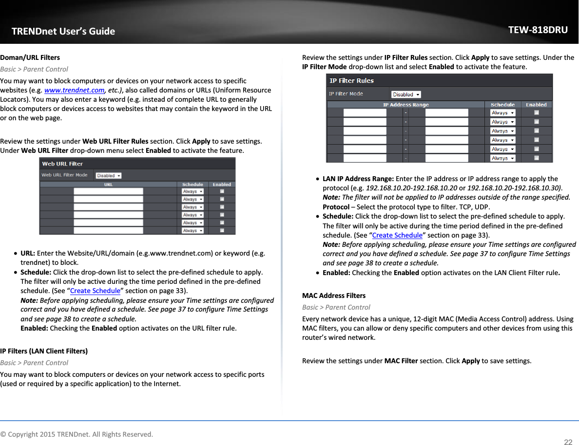             © Copyright 2015 TRENDnet. All Rights Reserved.      TRENDnet User’s Guide TEW-818DRU 22 Doman/URL Filters Basic &gt; Parent Control You may want to block computers or devices on your network access to specific websites (e.g. www.trendnet.com, etc.), also called domains or URLs (Uniform Resource Locators). You may also enter a keyword (e.g. instead of complete URL to generally block computers or devices access to websites that may contain the keyword in the URL or on the web page.  Review the settings under Web URL Filter Rules section. Click Apply to save settings. Under Web URL Filter drop-down menu select Enabled to activate the feature.   x URL: Enter the Website/URL/domain (e.g.www.trendnet.com) or keyword (e.g. trendnet) to block.   x Schedule: Click the drop-down list to select the pre-defined schedule to apply. The filter will only be active during the time period defined in the pre-defined schedule. (See “Create Schedule” section on page 33). Note: Before applying scheduling, please ensure your Time settings are configured correct and you have defined a schedule. See page 37 to configure Time Settings and see page 38 to create a schedule. Enabled: Checking the Enabled option activates on the URL filter rule.   IP Filters (LAN Client Filters) Basic &gt; Parent Control You may want to block computers or devices on your network access to specific ports (used or required by a specific application) to the Internet.   Review the settings under IP Filter Rules section. Click Apply to save settings. Under the IP Filter Mode drop-down list and select Enabled to activate the feature.   x LAN IP Address Range: Enter the IP address or IP address range to apply the protocol (e.g. 192.168.10.20-192.168.10.20 or 192.168.10.20-192.168.10.30). Note: The filter will not be applied to IP addresses outside of the range specified. Protocol – Select the protocol type to filter. TCP, UDP. x Schedule: Click the drop-down list to select the pre-defined schedule to apply. The filter will only be active during the time period defined in the pre-defined schedule. (See “Create Schedule” section on page 33). Note: Before applying scheduling, please ensure your Time settings are configured correct and you have defined a schedule. See page 37 to configure Time Settings and see page 38 to create a schedule. x Enabled: Checking the Enabled option activates on the LAN Client Filter rule.  MAC Address Filters Basic &gt; Parent Control Every network device has a unique, 12-digit MAC (Media Access Control) address. Using MAC filters, you can allow or deny specific computers and other devices from using this router’s wired network.   Review the settings under MAC Filter section. Click Apply to save settings.  