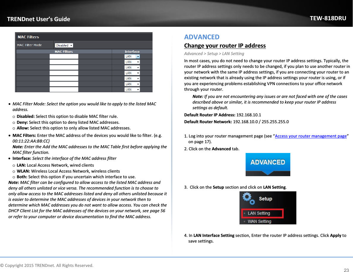             © Copyright 2015 TRENDnet. All Rights Reserved.      TRENDnet User’s Guide TEW-818DRU 23   x MAC Filter Mode: Select the option you would like to apply to the listed MAC address.  o Disabled: Select this option to disable MAC filter rule.  o Deny: Select this option to deny listed MAC addresses. o Allow: Select this option to only allow listed MAC addresses.  x MAC Filters: Enter the MAC address of the devices you would like to filter. (e.g. 00:11:22:AA:BB:CC) Note: Enter the Add the MAC addresses to the MAC Table first before applying the MAC filter function. x Interface: Select the interface of the MAC address filter  o LAN: Local Access Network, wired clients o WLAN: Wireless Local Access Network, wireless clients o Both: Select this option if you uncertain which interface to use.  Note: MAC filter can be configured to allow access to the listed MAC address and deny all others unlisted or vice versa. The recommended function is to choose to only allow access to the MAC addresses listed and deny all others unlisted because it is easier to determine the MAC addresses of devices in your network then to determine which MAC addresses you do not want to allow access. You can check the DHCP Client List for the MAC addresses of the devices on your network, see page 56 or refer to your computer or device documentation to find the MAC address.   ADVANCED Change your router IP address Advanced &gt; Setup &gt; LAN Setting In most cases, you do not need to change your router IP address settings. Typically, the router IP address settings only needs to be changed, if you plan to use another router in your network with the same IP address settings, if you are connecting your router to an existing network that is already using the IP address settings your router is using, or if you are experiencing problems establishing VPN connections to your office network through your router. Note: If you are not encountering any issues or are not faced with one of the cases described above or similar, it is recommended to keep your router IP address settings as default. Default Router IP Address: 192.168.10.1  Default Router Network: 192.168.10.0 / 255.255.255.0  1. Log into your router management page (see “Access your router management page” on page 17). 2. Click on the Advanced tab.   3.  Click on the Setup section and click on LAN Setting.    4. In LAN Interface Setting section, Enter the router IP address settings. Click Apply to save settings.  