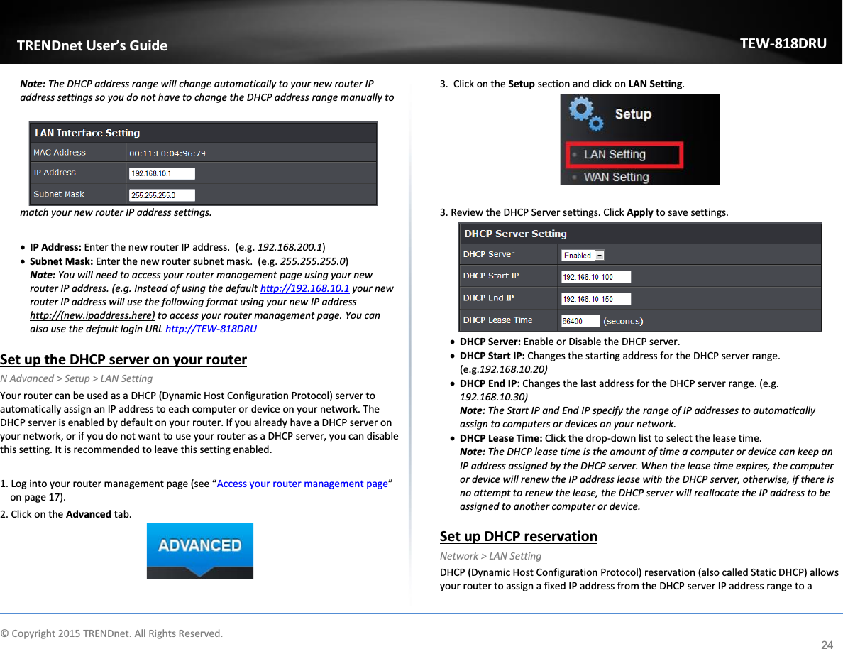             © Copyright 2015 TRENDnet. All Rights Reserved.      TRENDnet User’s Guide TEW-818DRU 24 Note: The DHCP address range will change automatically to your new router IP address settings so you do not have to change the DHCP address range manually to match your new router IP address settings.   x IP Address: Enter the new router IP address.  (e.g. 192.168.200.1) x Subnet Mask: Enter the new router subnet mask.  (e.g. 255.255.255.0) Note: You will need to access your router management page using your new router IP address. (e.g. Instead of using the default http://192.168.10.1 your new router IP address will use the following format using your new IP address http://(new.ipaddress.here) to access your router management page. You can also use the default login URL http://TEW-818DRU   Set up the DHCP server on your router N Advanced &gt; Setup &gt; LAN Setting Your router can be used as a DHCP (Dynamic Host Configuration Protocol) server to automatically assign an IP address to each computer or device on your network. The DHCP server is enabled by default on your router. If you already have a DHCP server on your network, or if you do not want to use your router as a DHCP server, you can disable this setting. It is recommended to leave this setting enabled.  1. Log into your router management page (see “Access your router management page” on page 17). 2. Click on the Advanced tab.   3.  Click on the Setup section and click on LAN Setting.    3. Review the DHCP Server settings. Click Apply to save settings.  x DHCP Server: Enable or Disable the DHCP server. x DHCP Start IP: Changes the starting address for the DHCP server range. (e.g.192.168.10.20) x DHCP End IP: Changes the last address for the DHCP server range. (e.g. 192.168.10.30) Note: The Start IP and End IP specify the range of IP addresses to automatically assign to computers or devices on your network. x DHCP Lease Time: Click the drop-down list to select the lease time.  Note: The DHCP lease time is the amount of time a computer or device can keep an IP address assigned by the DHCP server. When the lease time expires, the computer or device will renew the IP address lease with the DHCP server, otherwise, if there is no attempt to renew the lease, the DHCP server will reallocate the IP address to be assigned to another computer or device.   Set up DHCP reservation Network &gt; LAN Setting DHCP (Dynamic Host Configuration Protocol) reservation (also called Static DHCP) allows your router to assign a fixed IP address from the DHCP server IP address range to a 