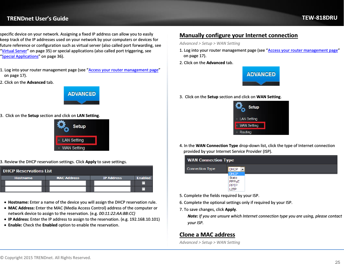             © Copyright 2015 TRENDnet. All Rights Reserved.      TRENDnet User’s Guide TEW-818DRU 25 specific device on your network. Assigning a fixed IP address can allow you to easily keep track of the IP addresses used on your network by your computers or devices for future reference or configuration such as virtual server (also called port forwarding, see “Virtual Server” on page 35) or special applications (also called port triggering, see “Special Applications” on page 36).  1. Log into your router management page (see “Access your router management page” on page 17). 2. Click on the Advanced tab.   3.  Click on the Setup section and click on LAN Setting.    3. Review the DHCP reservation settings. Click Apply to save settings.    x Hostname: Enter a name of the device you will assign the DHCP reservation rule. x MAC Address: Enter the MAC (Media Access Control) address of the computer or network device to assign to the reservation. (e.g. 00:11:22:AA:BB:CC) x IP Address: Enter the IP address to assign to the reservation. (e.g. 192.168.10.101) x Enable: Check the Enabled option to enable the reservation.  Manually configure your Internet connection Advanced &gt; Setup &gt; WAN Setting 1. Log into your router management page (see “Access your router management page” on page 17). 2. Click on the Advanced tab.   3.  Click on the Setup section and click on WAN Setting.    4. In the WAN Connection Type drop-down list, click the type of Internet connection provided by your Internet Service Provider (ISP).  5. Complete the fields required by your ISP. 6. Complete the optional settings only if required by your ISP. 7. To save changes, click Apply. Note: If you are unsure which Internet connection type you are using, please contact your ISP.  Clone a MAC address Advanced &gt; Setup &gt; WAN Setting 