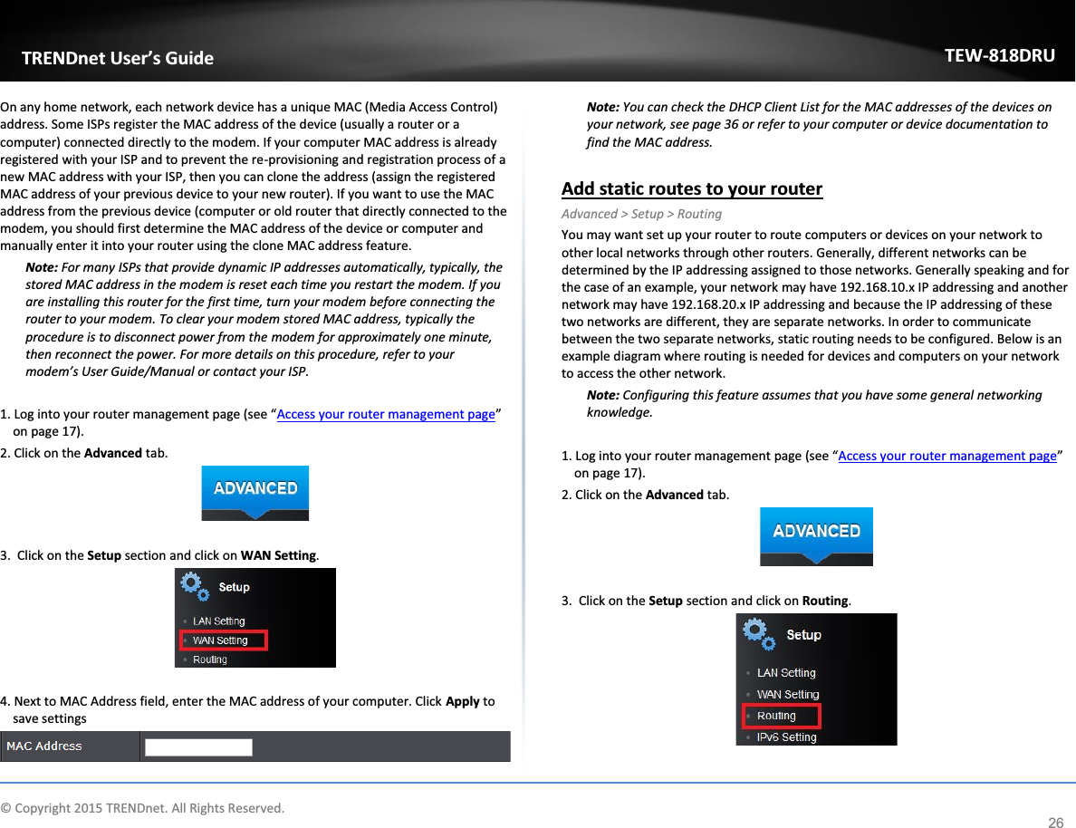             © Copyright 2015 TRENDnet. All Rights Reserved.      TRENDnet User’s Guide TEW-818DRU 26 On any home network, each network device has a unique MAC (Media Access Control) address. Some ISPs register the MAC address of the device (usually a router or a computer) connected directly to the modem. If your computer MAC address is already registered with your ISP and to prevent the re-provisioning and registration process of a new MAC address with your ISP, then you can clone the address (assign the registered MAC address of your previous device to your new router). If you want to use the MAC address from the previous device (computer or old router that directly connected to the modem, you should first determine the MAC address of the device or computer and manually enter it into your router using the clone MAC address feature. Note: For many ISPs that provide dynamic IP addresses automatically, typically, the stored MAC address in the modem is reset each time you restart the modem. If you are installing this router for the first time, turn your modem before connecting the router to your modem. To clear your modem stored MAC address, typically the procedure is to disconnect power from the modem for approximately one minute, then reconnect the power. For more details on this procedure, refer to your modem’s User Guide/Manual or contact your ISP.  1. Log into your router management page (see “Access your router management page” on page 17). 2. Click on the Advanced tab.   3.  Click on the Setup section and click on WAN Setting.    4. Next to MAC Address field, enter the MAC address of your computer. Click Apply to save settings   Note: You can check the DHCP Client List for the MAC addresses of the devices on your network, see page 36 or refer to your computer or device documentation to find the MAC address.  Add static routes to your router Advanced &gt; Setup &gt; Routing You may want set up your router to route computers or devices on your network to other local networks through other routers. Generally, different networks can be determined by the IP addressing assigned to those networks. Generally speaking and for the case of an example, your network may have 192.168.10.x IP addressing and another network may have 192.168.20.x IP addressing and because the IP addressing of these two networks are different, they are separate networks. In order to communicate between the two separate networks, static routing needs to be configured. Below is an example diagram where routing is needed for devices and computers on your network to access the other network. Note: Configuring this feature assumes that you have some general networking knowledge.  1. Log into your router management page (see “Access your router management page” on page 17). 2. Click on the Advanced tab.   3.  Click on the Setup section and click on Routing.    