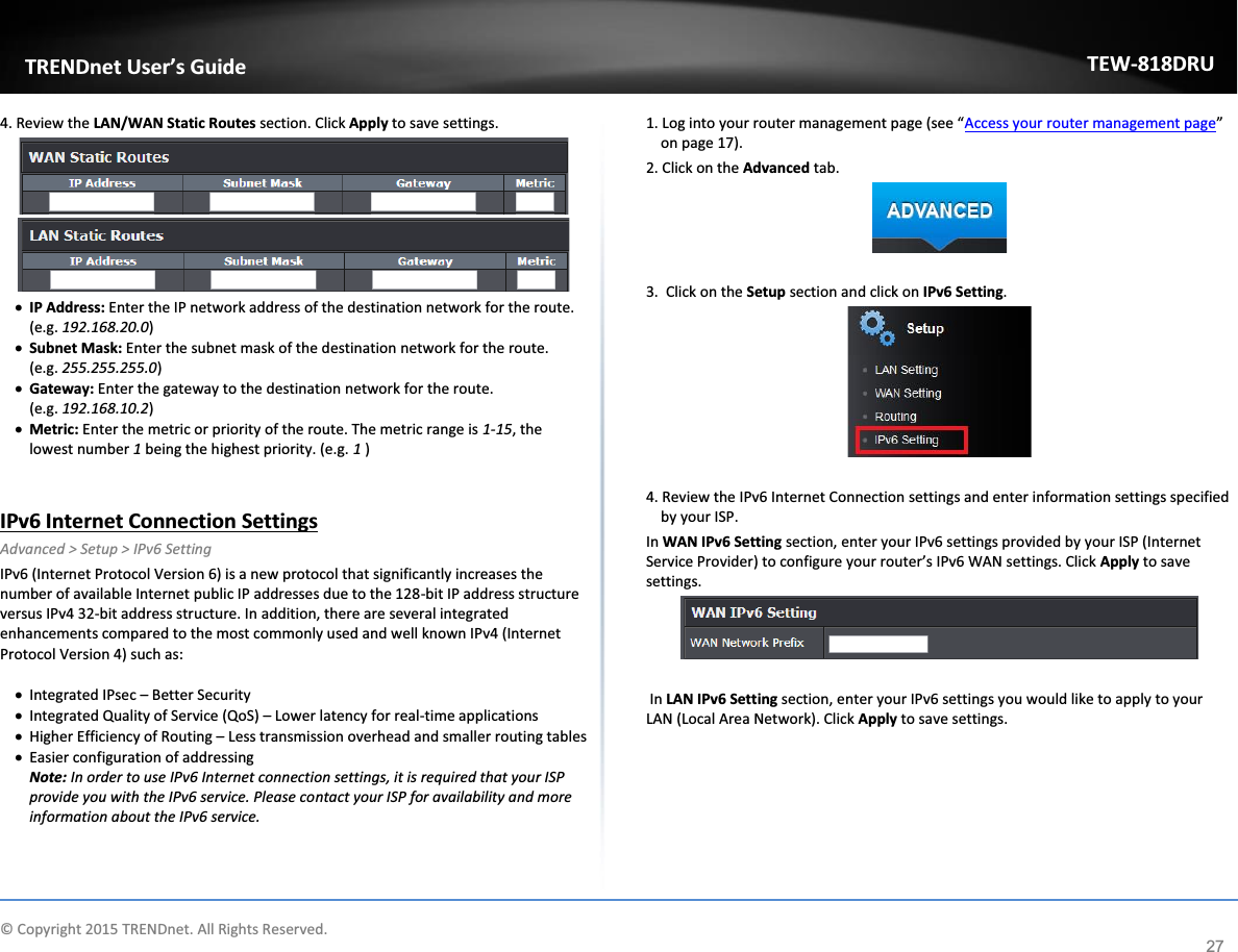             © Copyright 2015 TRENDnet. All Rights Reserved.      TRENDnet User’s Guide TEW-818DRU 27 4. Review the LAN/WAN Static Routes section. Click Apply to save settings.   x IP Address: Enter the IP network address of the destination network for the route. (e.g. 192.168.20.0) x Subnet Mask: Enter the subnet mask of the destination network for the route.        (e.g. 255.255.255.0) x Gateway: Enter the gateway to the destination network for the route.                  (e.g. 192.168.10.2) x Metric: Enter the metric or priority of the route. The metric range is 1-15, the lowest number 1 being the highest priority. (e.g. 1 )   IPv6 Internet Connection Settings Advanced &gt; Setup &gt; IPv6 Setting IPv6 (Internet Protocol Version 6) is a new protocol that significantly increases the number of available Internet public IP addresses due to the 128-bit IP address structure versus IPv4 32-bit address structure. In addition, there are several integrated enhancements compared to the most commonly used and well known IPv4 (Internet Protocol Version 4) such as:  x Integrated IPsec – Better Security x Integrated Quality of Service (QoS) – Lower latency for real-time applications x Higher Efficiency of Routing – Less transmission overhead and smaller routing tables x Easier configuration of addressing Note: In order to use IPv6 Internet connection settings, it is required that your ISP provide you with the IPv6 service. Please contact your ISP for availability and more information about the IPv6 service.  1. Log into your router management page (see “Access your router management page” on page 17). 2. Click on the Advanced tab.   3.  Click on the Setup section and click on IPv6 Setting.    4. Review the IPv6 Internet Connection settings and enter information settings specified by your ISP. In WAN IPv6 Setting section, enter your IPv6 settings provided by your ISP (Internet Service Provider) to configure your router’s IPv6 WAN settings. Click Apply to save settings.    In LAN IPv6 Setting section, enter your IPv6 settings you would like to apply to your LAN (Local Area Network). Click Apply to save settings.  