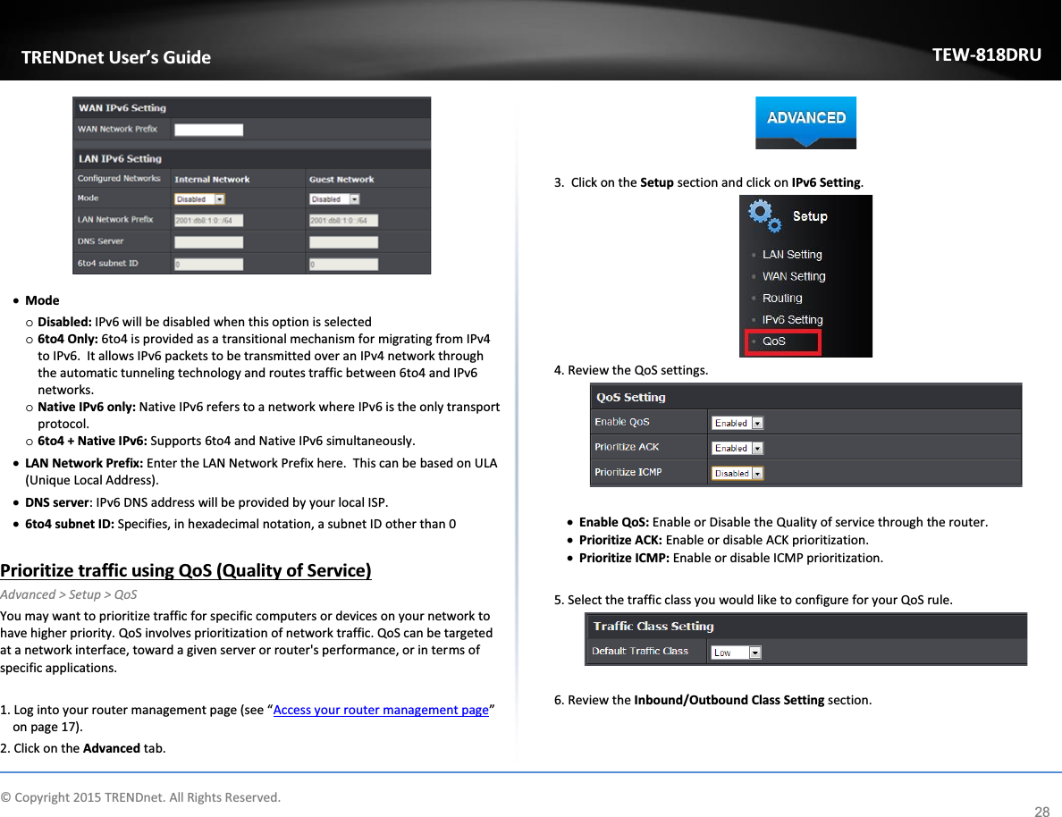             © Copyright 2015 TRENDnet. All Rights Reserved.      TRENDnet User’s Guide TEW-818DRU 28  x Mode o Disabled: IPv6 will be disabled when this option is selected o 6to4 Only: 6to4 is provided as a transitional mechanism for migrating from IPv4 to IPv6.  It allows IPv6 packets to be transmitted over an IPv4 network through the automatic tunneling technology and routes traffic between 6to4 and IPv6 networks.  o Native IPv6 only: Native IPv6 refers to a network where IPv6 is the only transport protocol. o 6to4 + Native IPv6: Supports 6to4 and Native IPv6 simultaneously. x LAN Network Prefix: Enter the LAN Network Prefix here.  This can be based on ULA (Unique Local Address). x DNS server: IPv6 DNS address will be provided by your local ISP. x 6to4 subnet ID: Specifies, in hexadecimal notation, a subnet ID other than 0  Prioritize traffic using QoS (Quality of Service) Advanced &gt; Setup &gt; QoS You may want to prioritize traffic for specific computers or devices on your network to have higher priority. QoS involves prioritization of network traffic. QoS can be targeted at a network interface, toward a given server or router&apos;s performance, or in terms of specific applications.   1. Log into your router management page (see “Access your router management page” on page 17). 2. Click on the Advanced tab.   3.  Click on the Setup section and click on IPv6 Setting.   4. Review the QoS settings.   x Enable QoS: Enable or Disable the Quality of service through the router. x Prioritize ACK: Enable or disable ACK prioritization.  x Prioritize ICMP: Enable or disable ICMP prioritization.   5. Select the traffic class you would like to configure for your QoS rule.    6. Review the Inbound/Outbound Class Setting section.  