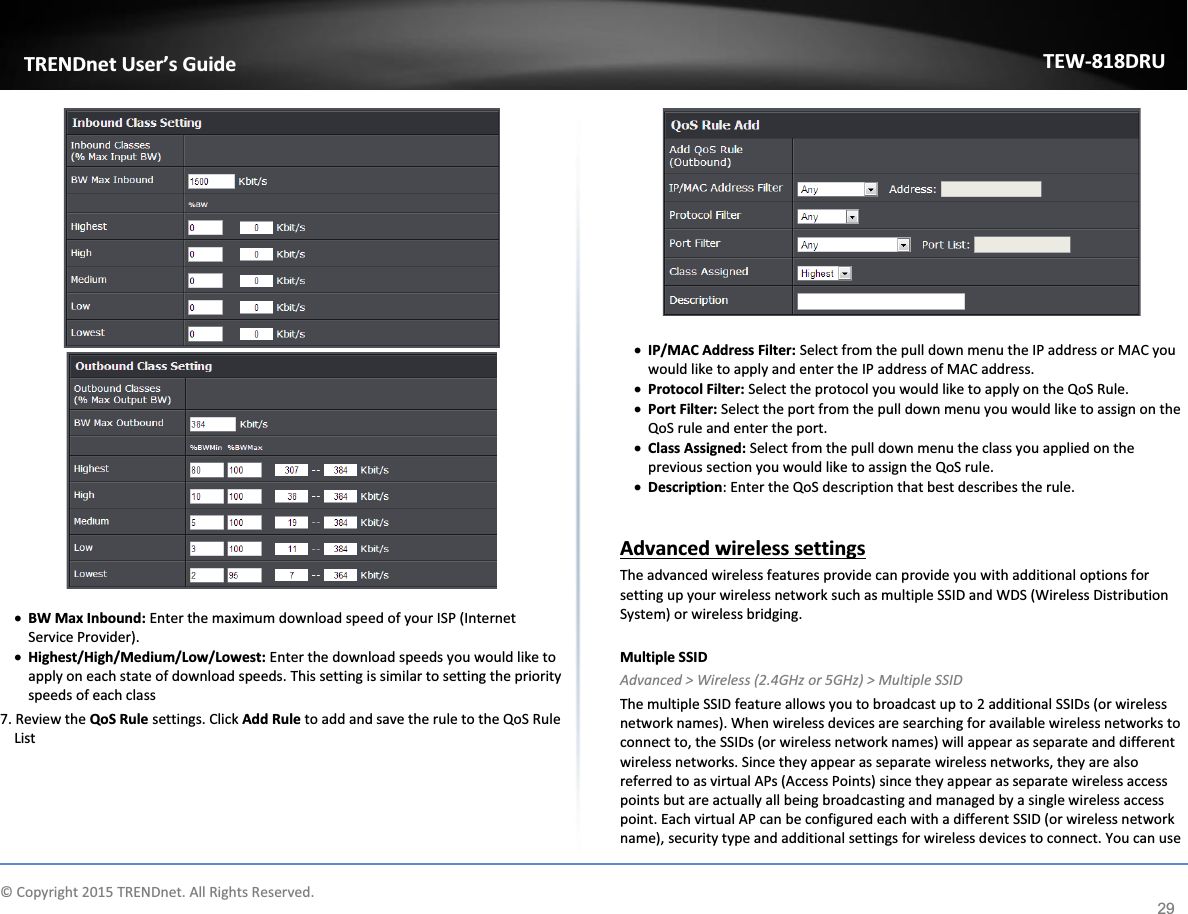             © Copyright 2015 TRENDnet. All Rights Reserved.      TRENDnet User’s Guide TEW-818DRU 29    x BW Max Inbound: Enter the maximum download speed of your ISP (Internet Service Provider). x Highest/High/Medium/Low/Lowest: Enter the download speeds you would like to apply on each state of download speeds. This setting is similar to setting the priority speeds of each class   7. Review the QoS Rule settings. Click Add Rule to add and save the rule to the QoS Rule List   x IP/MAC Address Filter: Select from the pull down menu the IP address or MAC you would like to apply and enter the IP address of MAC address.  x Protocol Filter: Select the protocol you would like to apply on the QoS Rule.  x Port Filter: Select the port from the pull down menu you would like to assign on the QoS rule and enter the port. x Class Assigned: Select from the pull down menu the class you applied on the previous section you would like to assign the QoS rule.  x Description: Enter the QoS description that best describes the rule.   Advanced wireless settings The advanced wireless features provide can provide you with additional options for setting up your wireless network such as multiple SSID and WDS (Wireless Distribution System) or wireless bridging.   Multiple SSID Advanced &gt; Wireless (2.4GHz or 5GHz) &gt; Multiple SSID The multiple SSID feature allows you to broadcast up to 2 additional SSIDs (or wireless network names). When wireless devices are searching for available wireless networks to connect to, the SSIDs (or wireless network names) will appear as separate and different wireless networks. Since they appear as separate wireless networks, they are also referred to as virtual APs (Access Points) since they appear as separate wireless access points but are actually all being broadcasting and managed by a single wireless access point. Each virtual AP can be configured each with a different SSID (or wireless network name), security type and additional settings for wireless devices to connect. You can use 