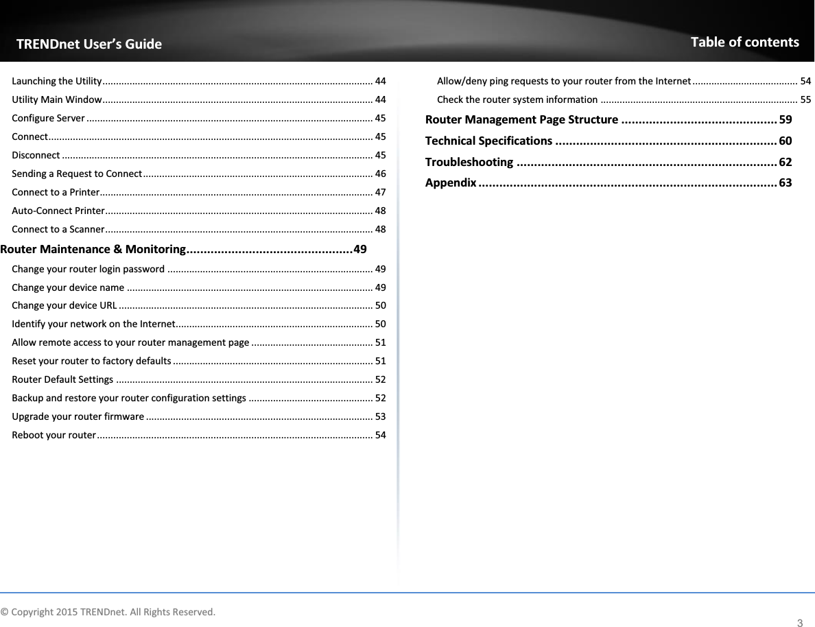              © Copyright 2015 TRENDnet. All Rights Reserved.      TRENDnet User’s Guide Table of contents 3 Launching the Utility .................................................................................................... 44 Utility Main Window .................................................................................................... 44 Configure Server .......................................................................................................... 45 Connect ........................................................................................................................ 45 Disconnect ................................................................................................................... 45 Sending a Request to Connect ..................................................................................... 46 Connect to a Printer..................................................................................................... 47 Auto-Connect Printer ................................................................................................... 48 Connect to a Scanner ................................................................................................... 48 Router Maintenance &amp; Monitoring ................................................ 49 Change your router login password ............................................................................ 49 Change your device name ........................................................................................... 49 Change your device URL .............................................................................................. 50 Identify your network on the Internet ......................................................................... 50 Allow remote access to your router management page ............................................. 51 Reset your router to factory defaults .......................................................................... 51 Router Default Settings ............................................................................................... 52 Backup and restore your router configuration settings .............................................. 52 Upgrade your router firmware .................................................................................... 53 Reboot your router ...................................................................................................... 54 Allow/deny ping requests to your router from the Internet ....................................... 54 Check the router system information ......................................................................... 55 Router Management Page Structure ............................................. 59 Technical Specifications ................................................................ 60 Troubleshooting ........................................................................... 62 Appendix ...................................................................................... 63                 