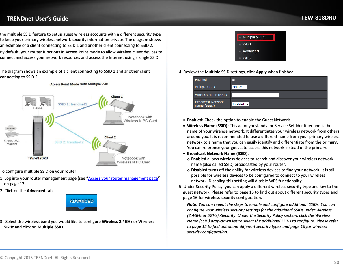             © Copyright 2015 TRENDnet. All Rights Reserved.      TRENDnet User’s Guide TEW-818DRU 30 the multiple SSID feature to setup guest wireless accounts with a different security type to keep your primary wireless network security information private. The diagram shows an example of a client connecting to SSID 1 and another client connecting to SSID 2. By default, your router functions in Access Point mode to allow wireless client devices to connect and access your network resources and access the Internet using a single SSID.  The diagram shows an example of a client connecting to SSID 1 and another client connecting to SSID 2.  To configure multiple SSID on your router: 1. Log into your router management page (see “Access your router management page” on page 17). 2. Click on the Advanced tab.   3.  Select the wireless band you would like to configure Wireless 2.4GHz or Wireless 5GHz and click on Multiple SSID.   4. Review the Multiple SSID settings, click Apply when finished.   x Enabled: Check the option to enable the Guest Network.  x Wireless Name (SSID): This acronym stands for Service Set Identifier and is the name of your wireless network. It differentiates your wireless network from others around you. It is recommended to use a different name from your primary wireless network to a name that you can easily identify and differentiate from the primary. You can reference your guests to access this network instead of the primary. x Broadcast Network Name (SSID): o Enabled allows wireless devices to search and discover your wireless network name (also called SSID) broadcasted by your router.  o Disabled turns off the ability for wireless devices to find your network. It is still possible for wireless devices to be configured to connect to your wireless network. Disabling this setting will disable WPS functionality.  5. Under Security Policy, you can apply a different wireless security type and key to the guest network. Please refer to page 15 to find out about different security types and page 16 for wireless security configuration. Note: You can repeat the steps to enable and configure additional SSIDs. You can configure your wireless security settings for the additional SSIDs under Wireless (2.4GHz or 5GHz)&gt;Security. Under the Security Policy section, click the Wireless Name (SSID) drop-down list to select the additional SSIDs to configure. Please refer to page 15 to find out about different security types and page 16 for wireless security configuration.  