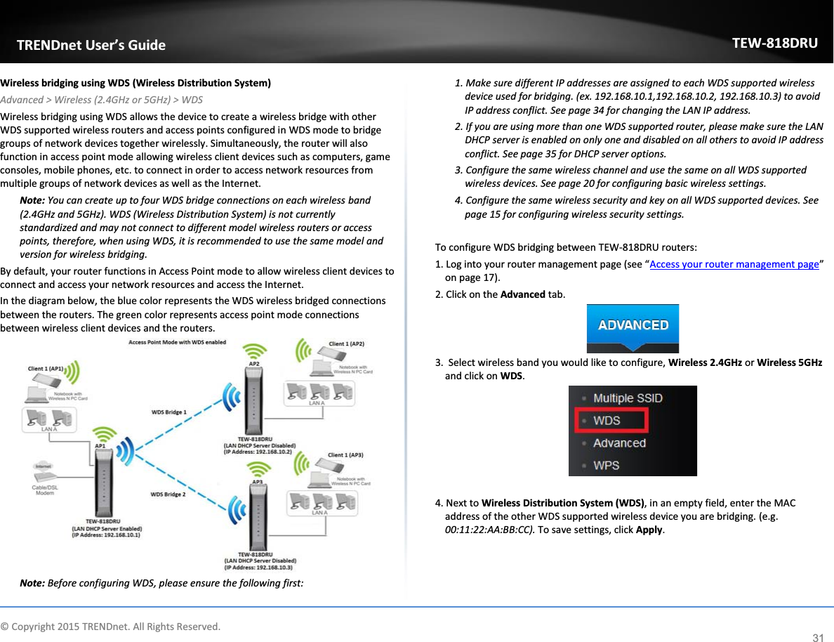             © Copyright 2015 TRENDnet. All Rights Reserved.      TRENDnet User’s Guide TEW-818DRU 31 Wireless bridging using WDS (Wireless Distribution System) Advanced &gt; Wireless (2.4GHz or 5GHz) &gt; WDS Wireless bridging using WDS allows the device to create a wireless bridge with other WDS supported wireless routers and access points configured in WDS mode to bridge groups of network devices together wirelessly. Simultaneously, the router will also function in access point mode allowing wireless client devices such as computers, game consoles, mobile phones, etc. to connect in order to access network resources from multiple groups of network devices as well as the Internet.  Note: You can create up to four WDS bridge connections on each wireless band (2.4GHz and 5GHz). WDS (Wireless Distribution System) is not currently standardized and may not connect to different model wireless routers or access points, therefore, when using WDS, it is recommended to use the same model and version for wireless bridging. By default, your router functions in Access Point mode to allow wireless client devices to connect and access your network resources and access the Internet. In the diagram below, the blue color represents the WDS wireless bridged connections between the routers. The green color represents access point mode connections between wireless client devices and the routers.  Note: Before configuring WDS, please ensure the following first: 1. Make sure different IP addresses are assigned to each WDS supported wireless device used for bridging. (ex. 192.168.10.1,192.168.10.2, 192.168.10.3) to avoid IP address conflict. See page 34 for changing the LAN IP address. 2. If you are using more than one WDS supported router, please make sure the LAN DHCP server is enabled on only one and disabled on all others to avoid IP address conflict. See page 35 for DHCP server options. 3. Configure the same wireless channel and use the same on all WDS supported wireless devices. See page 20 for configuring basic wireless settings. 4. Configure the same wireless security and key on all WDS supported devices. See page 15 for configuring wireless security settings.  To configure WDS bridging between TEW-818DRU routers: 1. Log into your router management page (see “Access your router management page” on page 17). 2. Click on the Advanced tab.  3.  Select wireless band you would like to configure, Wireless 2.4GHz or Wireless 5GHz and click on WDS.   4. Next to Wireless Distribution System (WDS), in an empty field, enter the MAC address of the other WDS supported wireless device you are bridging. (e.g. 00:11:22:AA:BB:CC). To save settings, click Apply. 