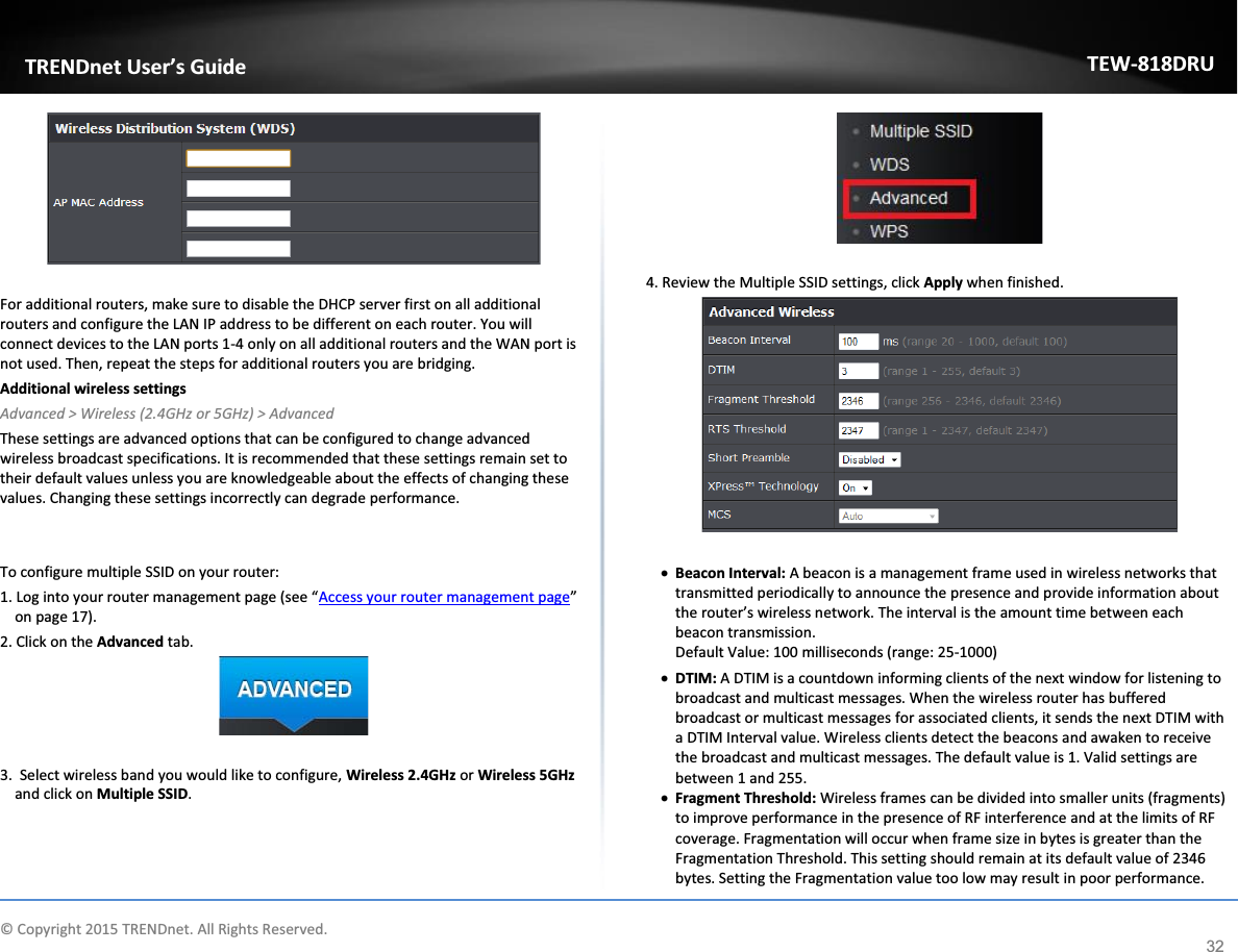             © Copyright 2015 TRENDnet. All Rights Reserved.      TRENDnet User’s Guide TEW-818DRU 32   For additional routers, make sure to disable the DHCP server first on all additional routers and configure the LAN IP address to be different on each router. You will connect devices to the LAN ports 1-4 only on all additional routers and the WAN port is not used. Then, repeat the steps for additional routers you are bridging.   Additional wireless settings Advanced &gt; Wireless (2.4GHz or 5GHz) &gt; Advanced These settings are advanced options that can be configured to change advanced wireless broadcast specifications. It is recommended that these settings remain set to their default values unless you are knowledgeable about the effects of changing these values. Changing these settings incorrectly can degrade performance.   To configure multiple SSID on your router: 1. Log into your router management page (see “Access your router management page” on page 17). 2. Click on the Advanced tab.   3.  Select wireless band you would like to configure, Wireless 2.4GHz or Wireless 5GHz and click on Multiple SSID.   4. Review the Multiple SSID settings, click Apply when finished.   x Beacon Interval: A beacon is a management frame used in wireless networks that transmitted periodically to announce the presence and provide information about the router’s wireless network. The interval is the amount time between each beacon transmission.  Default Value: 100 milliseconds (range: 25-1000) x DTIM: A DTIM is a countdown informing clients of the next window for listening to broadcast and multicast messages. When the wireless router has buffered broadcast or multicast messages for associated clients, it sends the next DTIM with a DTIM Interval value. Wireless clients detect the beacons and awaken to receive the broadcast and multicast messages. The default value is 1. Valid settings are between 1 and 255.  x Fragment Threshold: Wireless frames can be divided into smaller units (fragments) to improve performance in the presence of RF interference and at the limits of RF coverage. Fragmentation will occur when frame size in bytes is greater than the Fragmentation Threshold. This setting should remain at its default value of 2346 bytes. Setting the Fragmentation value too low may result in poor performance.  