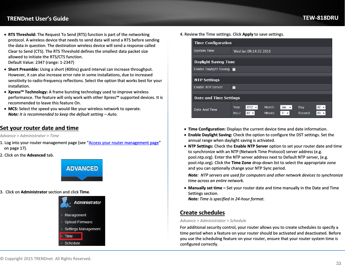             © Copyright 2015 TRENDnet. All Rights Reserved.      TRENDnet User’s Guide TEW-818DRU 33 x RTS Threshold: The Request To Send (RTS) function is part of the networking protocol. A wireless device that needs to send data will send a RTS before sending the data in question. The destination wireless device will send a response called Clear to Send (CTS). The RTS Threshold defines the smallest data packet size allowed to initiate the RTS/CTS function. Default Value: 2347 (range: 1-2347) x Short Preamble: Using a short (400ns) guard interval can increase throughput. However, it can also increase error rate in some installations, due to increased sensitivity to radio-frequency reflections. Select the option that works best for your installation. x Xpress™ Technology: A frame bursting technology used to improve wireless performance. The feature will only work with other Xpress™ supported devices. It is recommended to leave this feature On. x MCS: Select the speed you would like your wireless network to operate.  Note: It is recommended to keep the default setting – Auto.  Set your router date and time Advance &gt; Administrator &gt; Time 1. Log into your router management page (see “Access your router management page” on page 17). 2. Click on the Advanced tab.   3.  Click on Administrator section and click Time.    4. Review the Time settings. Click Apply to save settings.   x Time Configuration: Displays the current device time and date information. x Enable Daylight Saving: Check the option to configure the DST settings. Set the annual range when daylight saving is activated.  x NTP Settings: Check the Enable NTP Server option to set your router date and time to synchronize with an NTP (Network Time Protocol) server address (e.g. pool.ntp.org). Enter the NTP server address next to Default NTP server, (e.g. pool.ntp.org). Click the Time Zone drop-down list to select the appropriate zone and you can optionally change your NTP Sync period. Note:  NTP servers are used for computers and other network devices to synchronize time across an entire network. x Manually set time – Set your router date and time manually in the Date and Time Settings section.  Note: Time is specified in 24-hour format.  Create schedules Advance &gt; Administrator &gt; Schedule For additional security control, your router allows you to create schedules to specify a time period when a feature on your router should be activated and deactivated. Before you use the scheduling feature on your router, ensure that your router system time is configured correctly.  