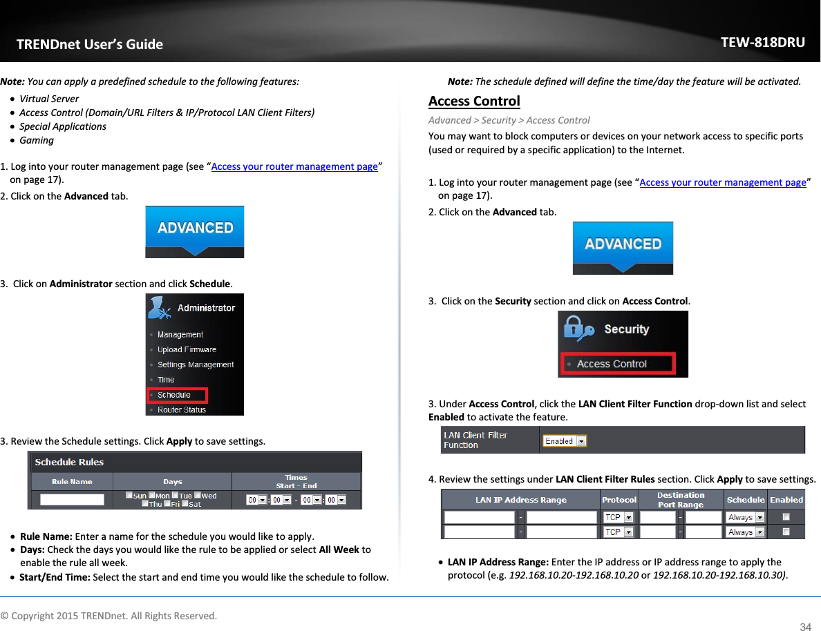             © Copyright 2015 TRENDnet. All Rights Reserved.      TRENDnet User’s Guide TEW-818DRU 34 Note: You can apply a predefined schedule to the following features: x Virtual Server  x Access Control (Domain/URL Filters &amp; IP/Protocol LAN Client Filters) x Special Applications x Gaming  1. Log into your router management page (see “Access your router management page” on page 17). 2. Click on the Advanced tab.   3.  Click on Administrator section and click Schedule.     3. Review the Schedule settings. Click Apply to save settings.   x Rule Name: Enter a name for the schedule you would like to apply. x Days: Check the days you would like the rule to be applied or select All Week to enable the rule all week.  x Start/End Time: Select the start and end time you would like the schedule to follow.  Note: The schedule defined will define the time/day the feature will be activated. Access Control Advanced &gt; Security &gt; Access Control You may want to block computers or devices on your network access to specific ports (used or required by a specific application) to the Internet.   1. Log into your router management page (see “Access your router management page” on page 17). 2. Click on the Advanced tab.   3.  Click on the Security section and click on Access Control.    3. Under Access Control, click the LAN Client Filter Function drop-down list and select Enabled to activate the feature.   4. Review the settings under LAN Client Filter Rules section. Click Apply to save settings.   x LAN IP Address Range: Enter the IP address or IP address range to apply the protocol (e.g. 192.168.10.20-192.168.10.20 or 192.168.10.20-192.168.10.30). 