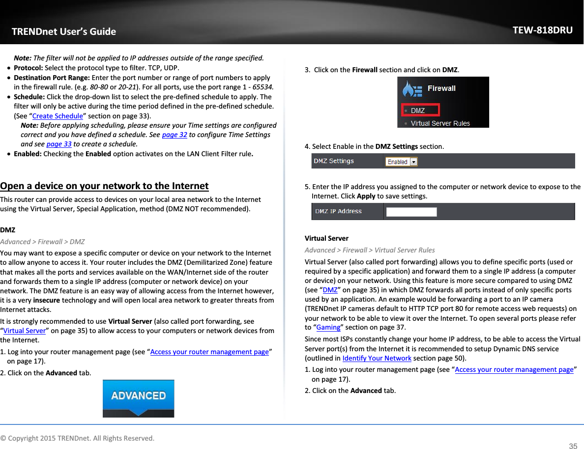             © Copyright 2015 TRENDnet. All Rights Reserved.      TRENDnet User’s Guide TEW-818DRU 35 Note: The filter will not be applied to IP addresses outside of the range specified. x Protocol: Select the protocol type to filter. TCP, UDP. x Destination Port Range: Enter the port number or range of port numbers to apply in the firewall rule. (e.g. 80-80 or 20-21). For all ports, use the port range 1 - 65534. x Schedule: Click the drop-down list to select the pre-defined schedule to apply. The filter will only be active during the time period defined in the pre-defined schedule. (See “Create Schedule” section on page 33). Note: Before applying scheduling, please ensure your Time settings are configured correct and you have defined a schedule. See page 32 to configure Time Settings and see page 33 to create a schedule. x Enabled: Checking the Enabled option activates on the LAN Client Filter rule.  Open a device on your network to the Internet This router can provide access to devices on your local area network to the Internet using the Virtual Server, Special Application, method (DMZ NOT recommended).   DMZ Advanced &gt; Firewall &gt; DMZ You may want to expose a specific computer or device on your network to the Internet to allow anyone to access it. Your router includes the DMZ (Demilitarized Zone) feature that makes all the ports and services available on the WAN/Internet side of the router and forwards them to a single IP address (computer or network device) on your network. The DMZ feature is an easy way of allowing access from the Internet however, it is a very insecure technology and will open local area network to greater threats from Internet attacks. It is strongly recommended to use Virtual Server (also called port forwarding, see “Virtual Server” on page 35) to allow access to your computers or network devices from the Internet. 1. Log into your router management page (see “Access your router management page” on page 17). 2. Click on the Advanced tab.   3.  Click on the Firewall section and click on DMZ.    4. Select Enable in the DMZ Settings section.    5. Enter the IP address you assigned to the computer or network device to expose to the Internet. Click Apply to save settings.    Virtual Server Advanced &gt; Firewall &gt; Virtual Server Rules Virtual Server (also called port forwarding) allows you to define specific ports (used or required by a specific application) and forward them to a single IP address (a computer or device) on your network. Using this feature is more secure compared to using DMZ (see “DMZ” on page 35) in which DMZ forwards all ports instead of only specific ports used by an application. An example would be forwarding a port to an IP camera (TRENDnet IP cameras default to HTTP TCP port 80 for remote access web requests) on your network to be able to view it over the Internet. To open several ports please refer to “Gaming” section on page 37. Since most ISPs constantly change your home IP address, to be able to access the Virtual Server port(s) from the Internet it is recommended to setup Dynamic DNS service (outlined in Identify Your Network section page 50).  1. Log into your router management page (see “Access your router management page” on page 17). 2. Click on the Advanced tab. 