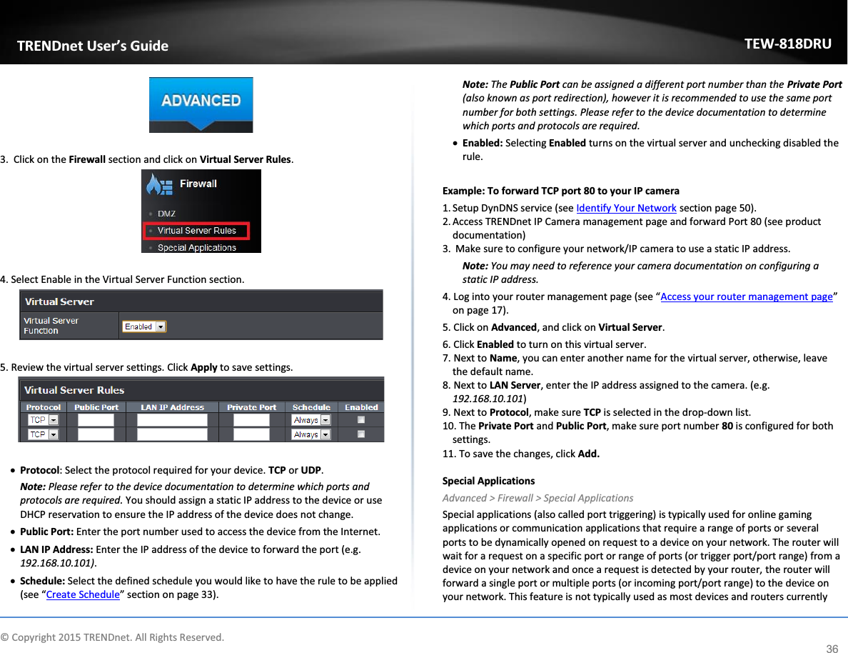             © Copyright 2015 TRENDnet. All Rights Reserved.      TRENDnet User’s Guide TEW-818DRU 36   3.  Click on the Firewall section and click on Virtual Server Rules.    4. Select Enable in the Virtual Server Function section.   5. Review the virtual server settings. Click Apply to save settings.   x Protocol: Select the protocol required for your device. TCP or UDP. Note: Please refer to the device documentation to determine which ports and protocols are required. You should assign a static IP address to the device or use DHCP reservation to ensure the IP address of the device does not change. x Public Port: Enter the port number used to access the device from the Internet. x LAN IP Address: Enter the IP address of the device to forward the port (e.g. 192.168.10.101). x Schedule: Select the defined schedule you would like to have the rule to be applied (see “Create Schedule” section on page 33). Note: The Public Port can be assigned a different port number than the Private Port (also known as port redirection), however it is recommended to use the same port number for both settings. Please refer to the device documentation to determine which ports and protocols are required. x Enabled: Selecting Enabled turns on the virtual server and unchecking disabled the rule.  Example: To forward TCP port 80 to your IP camera 1. Setup DynDNS service (see Identify Your Network section page 50).  2. Access TRENDnet IP Camera management page and forward Port 80 (see product documentation) 3.  Make sure to configure your network/IP camera to use a static IP address. Note: You may need to reference your camera documentation on configuring a static IP address. 4. Log into your router management page (see “Access your router management page” on page 17). 5. Click on Advanced, and click on Virtual Server. 6. Click Enabled to turn on this virtual server. 7. Next to Name, you can enter another name for the virtual server, otherwise, leave the default name. 8. Next to LAN Server, enter the IP address assigned to the camera. (e.g. 192.168.10.101) 9. Next to Protocol, make sure TCP is selected in the drop-down list. 10. The Private Port and Public Port, make sure port number 80 is configured for both settings. 11. To save the changes, click Add.  Special Applications Advanced &gt; Firewall &gt; Special Applications Special applications (also called port triggering) is typically used for online gaming applications or communication applications that require a range of ports or several ports to be dynamically opened on request to a device on your network. The router will wait for a request on a specific port or range of ports (or trigger port/port range) from a device on your network and once a request is detected by your router, the router will forward a single port or multiple ports (or incoming port/port range) to the device on your network. This feature is not typically used as most devices and routers currently 