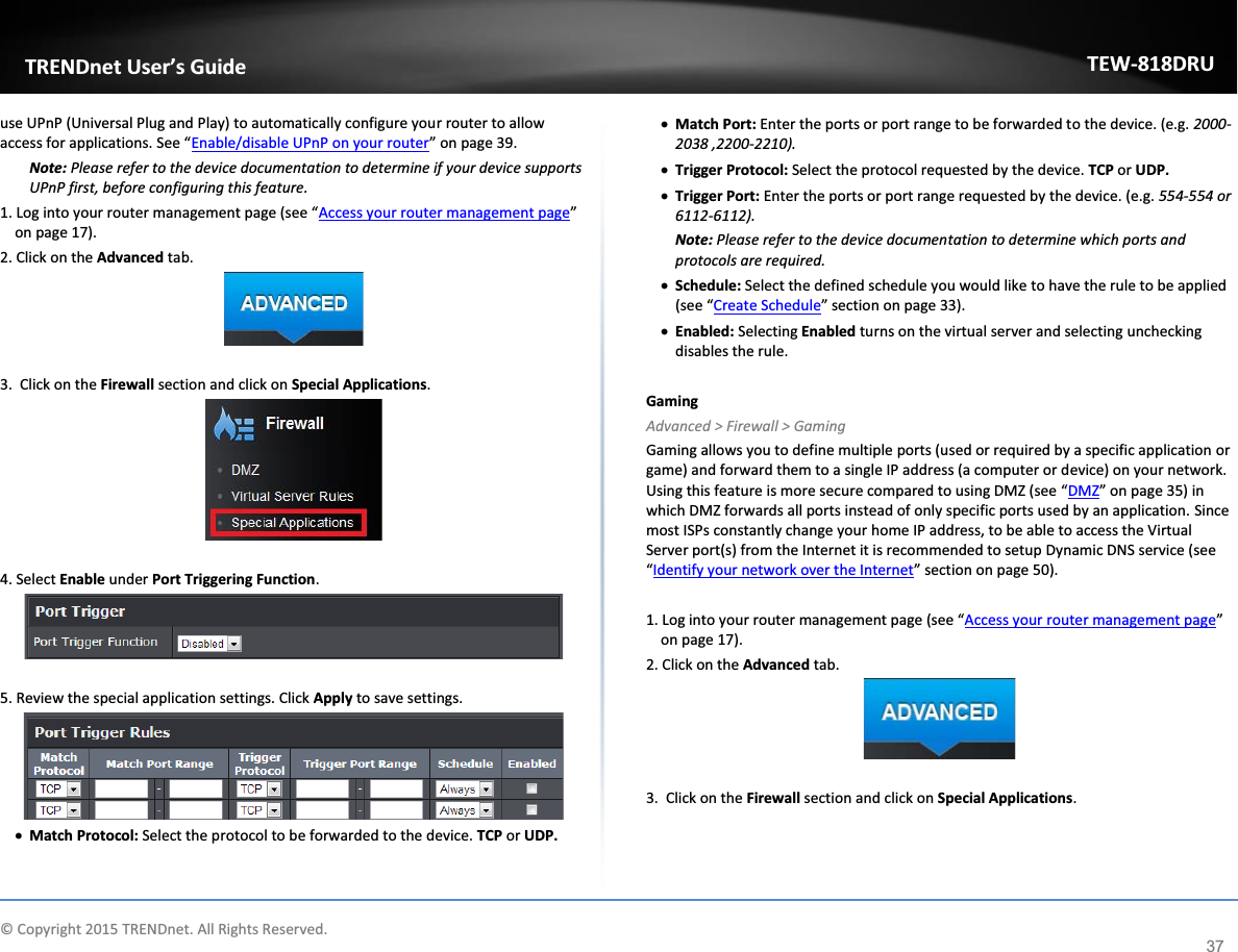             © Copyright 2015 TRENDnet. All Rights Reserved.      TRENDnet User’s Guide TEW-818DRU 37 use UPnP (Universal Plug and Play) to automatically configure your router to allow access for applications. See “Enable/disable UPnP on your router” on page 39. Note: Please refer to the device documentation to determine if your device supports UPnP first, before configuring this feature. 1. Log into your router management page (see “Access your router management page” on page 17). 2. Click on the Advanced tab.   3.  Click on the Firewall section and click on Special Applications.    4. Select Enable under Port Triggering Function.   5. Review the special application settings. Click Apply to save settings.  x Match Protocol: Select the protocol to be forwarded to the device. TCP or UDP. x Match Port: Enter the ports or port range to be forwarded to the device. (e.g. 2000-2038 ,2200-2210). x Trigger Protocol: Select the protocol requested by the device. TCP or UDP. x Trigger Port: Enter the ports or port range requested by the device. (e.g. 554-554 or 6112-6112). Note: Please refer to the device documentation to determine which ports and protocols are required. x Schedule: Select the defined schedule you would like to have the rule to be applied (see “Create Schedule” section on page 33). x Enabled: Selecting Enabled turns on the virtual server and selecting unchecking disables the rule.  Gaming Advanced &gt; Firewall &gt; Gaming Gaming allows you to define multiple ports (used or required by a specific application or game) and forward them to a single IP address (a computer or device) on your network. Using this feature is more secure compared to using DMZ (see “DMZ” on page 35) in which DMZ forwards all ports instead of only specific ports used by an application. Since most ISPs constantly change your home IP address, to be able to access the Virtual Server port(s) from the Internet it is recommended to setup Dynamic DNS service (see “Identify your network over the Internet” section on page 50).   1. Log into your router management page (see “Access your router management page” on page 17). 2. Click on the Advanced tab.   3.  Click on the Firewall section and click on Special Applications.  