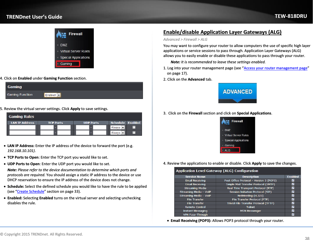             © Copyright 2015 TRENDnet. All Rights Reserved.      TRENDnet User’s Guide TEW-818DRU 38   4. Click on Enabled under Gaming Function section.   5. Review the virtual server settings. Click Apply to save settings.   x LAN IP Address: Enter the IP address of the device to forward the port (e.g. 192.168.10.101). x TCP Ports to Open: Enter the TCP port you would like to set.  x UDP Ports to Open: Enter the UDP port you would like to set.  Note: Please refer to the device documentation to determine which ports and protocols are required. You should assign a static IP address to the device or use DHCP reservation to ensure the IP address of the device does not change. x Schedule: Select the defined schedule you would like to have the rule to be applied (see “Create Schedule” section on page 33). x Enabled: Selecting Enabled turns on the virtual server and selecting unchecking disables the rule.  Enable/disable Application Layer Gateways (ALG) Advanced &gt; Firewall &gt; ALG You may want to configure your router to allow computers the use of specific high layer applications or service sessions to pass through. Application Layer Gateways (ALG) allows you to easily enable or disable these applications to pass through your router. Note: It is recommended to leave these settings enabled. 1. Log into your router management page (see “Access your router management page” on page 17). 2. Click on the Advanced tab.   3.  Click on the Firewall section and click on Special Applications.    4. Review the applications to enable or disable. Click Apply to save the changes.  x Email Receiving (POP3): Allows POP3 protocol through your router. 