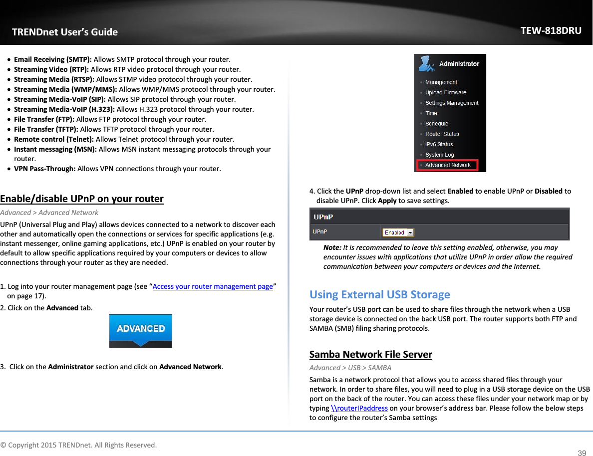             © Copyright 2015 TRENDnet. All Rights Reserved.      TRENDnet User’s Guide TEW-818DRU 39 x Email Receiving (SMTP): Allows SMTP protocol through your router. x Streaming Video (RTP): Allows RTP video protocol through your router. x Streaming Media (RTSP): Allows STMP video protocol through your router. x Streaming Media (WMP/MMS): Allows WMP/MMS protocol through your router. x Streaming Media-VoIP (SIP): Allows SIP protocol through your router. x Streaming Media-VoIP (H.323): Allows H.323 protocol through your router. x File Transfer (FTP): Allows FTP protocol through your router. x File Transfer (TFTP): Allows TFTP protocol through your router. x Remote control (Telnet): Allows Telnet protocol through your router. x Instant messaging (MSN): Allows MSN instant messaging protocols through your router. x VPN Pass-Through: Allows VPN connections through your router.  Enable/disable UPnP on your router Advanced &gt; Advanced Network UPnP (Universal Plug and Play) allows devices connected to a network to discover each other and automatically open the connections or services for specific applications (e.g. instant messenger, online gaming applications, etc.) UPnP is enabled on your router by default to allow specific applications required by your computers or devices to allow connections through your router as they are needed.  1. Log into your router management page (see “Access your router management page” on page 17). 2. Click on the Advanced tab.   3.  Click on the Administrator section and click on Advanced Network.    4. Click the UPnP drop-down list and select Enabled to enable UPnP or Disabled to disable UPnP. Click Apply to save settings.   Note: It is recommended to leave this setting enabled, otherwise, you may encounter issues with applications that utilize UPnP in order allow the required communication between your computers or devices and the Internet.  Using External USB Storage  Your router’s USB port can be used to share files through the network when a USB storage device is connected on the back USB port. The router supports both FTP and SAMBA (SMB) filing sharing protocols.   Samba Network File Server Advanced &gt; USB &gt; SAMBA Samba is a network protocol that allows you to access shared files through your network. In order to share files, you will need to plug in a USB storage device on the USB port on the back of the router. You can access these files under your network map or by typing \\routerIPaddress on your browser’s address bar. Please follow the below steps to configure the router’s Samba settings 