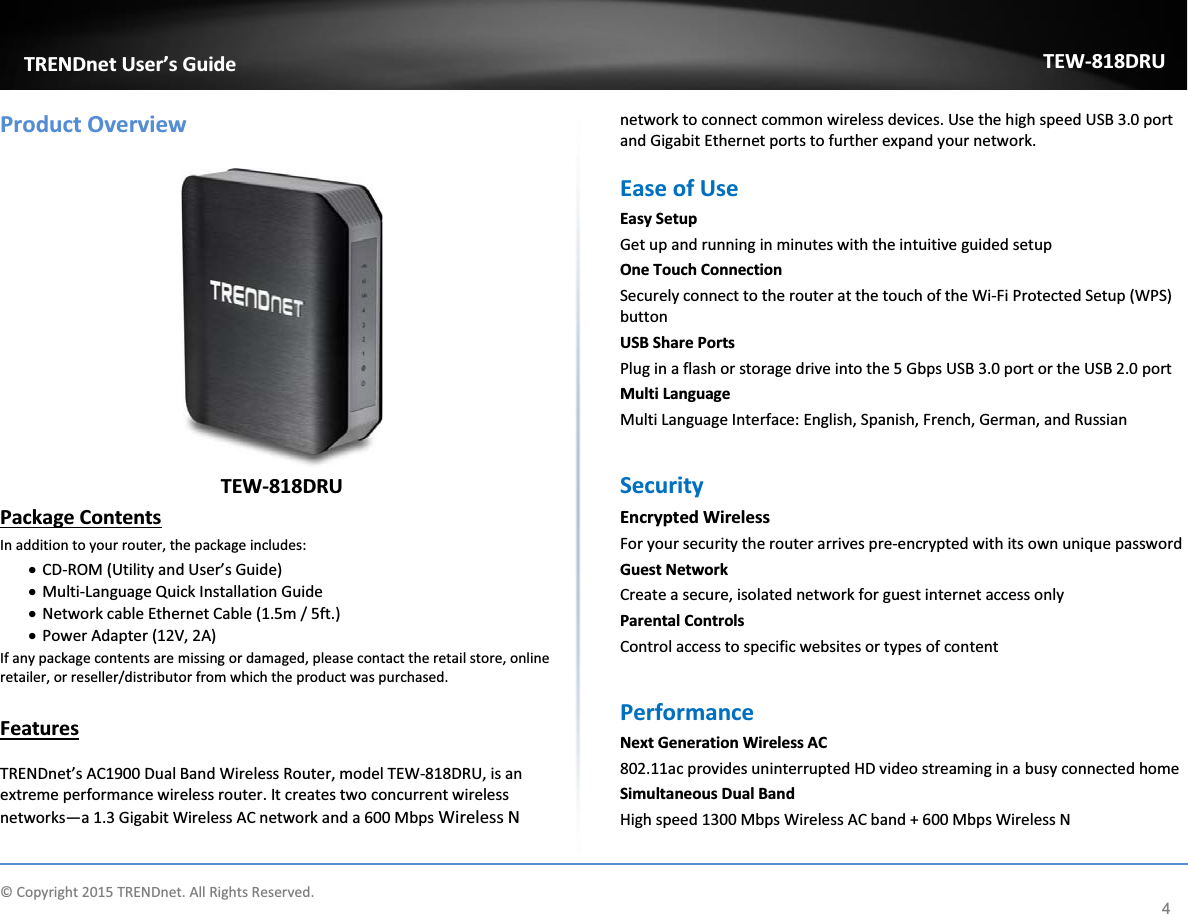            © Copyright 2015 TRENDnet. All Rights Reserved.      TRENDnet User’s Guide TEW-818DRU 4 Product Overview   TEW-818DRU Package Contents In addition to your router, the package includes: x CD-ROM (Utility and User’s Guide) x Multi-Language Quick Installation Guide x Network cable Ethernet Cable (1.5m / 5ft.) x Power Adapter (12V, 2A) If any package contents are missing or damaged, please contact the retail store, online retailer, or reseller/distributor from which the product was purchased.  Features  TRENDnet’s AC1900 Dual Band Wireless Router, model TEW-818DRU, is an extreme performance wireless router. It creates two concurrent wireless networks—a 1.3 Gigabit Wireless AC network and a 600 Mbps Wireless N network to connect common wireless devices. Use the high speed USB 3.0 port and Gigabit Ethernet ports to further expand your network.  Ease of Use  Easy Setup Get up and running in minutes with the intuitive guided setup One Touch Connection Securely connect to the router at the touch of the Wi-Fi Protected Setup (WPS) button USB Share Ports  Plug in a flash or storage drive into the 5 Gbps USB 3.0 port or the USB 2.0 port Multi Language  Multi Language Interface: English, Spanish, French, German, and Russian  Security  Encrypted Wireless For your security the router arrives pre-encrypted with its own unique password Guest Network  Create a secure, isolated network for guest internet access only Parental Controls Control access to specific websites or types of content  Performance Next Generation Wireless AC 802.11ac provides uninterrupted HD video streaming in a busy connected home  Simultaneous Dual Band High speed 1300 Mbps Wireless AC band + 600 Mbps Wireless N 
