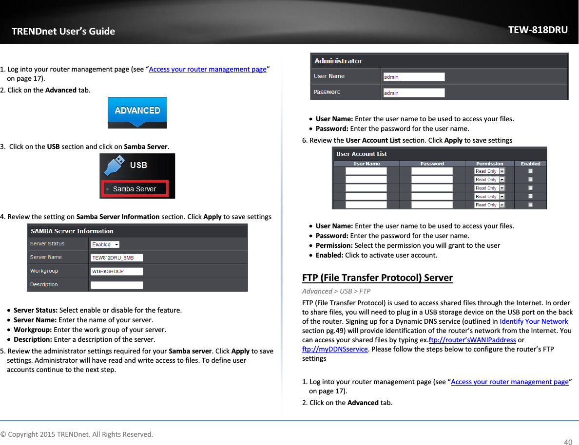             © Copyright 2015 TRENDnet. All Rights Reserved.      TRENDnet User’s Guide TEW-818DRU 40  1. Log into your router management page (see “Access your router management page” on page 17). 2. Click on the Advanced tab.   3.  Click on the USB section and click on Samba Server.    4. Review the setting on Samba Server Information section. Click Apply to save settings   x Server Status: Select enable or disable for the feature.  x Server Name: Enter the name of your server. x Workgroup: Enter the work group of your server.  x Description: Enter a description of the server.  5. Review the administrator settings required for your Samba server. Click Apply to save settings. Administrator will have read and write access to files. To define user accounts continue to the next step.    x User Name: Enter the user name to be used to access your files.  x Password: Enter the password for the user name.  6. Review the User Account List section. Click Apply to save settings   x User Name: Enter the user name to be used to access your files.  x Password: Enter the password for the user name.  x Permission: Select the permission you will grant to the user x Enabled: Click to activate user account.   FTP (File Transfer Protocol) Server Advanced &gt; USB &gt; FTP FTP (File Transfer Protocol) is used to access shared files through the Internet. In order to share files, you will need to plug in a USB storage device on the USB port on the back of the router. Signing up for a Dynamic DNS service (outlined in Identify Your Network section pg.49) will provide identification of the router’s network from the Internet. You can access your shared files by typing ex.ftp://router’sWANIPaddress or ftp://myDDNSservice. Please follow the steps below to configure the router’s FTP settings  1. Log into your router management page (see “Access your router management page” on page 17). 2. Click on the Advanced tab. 