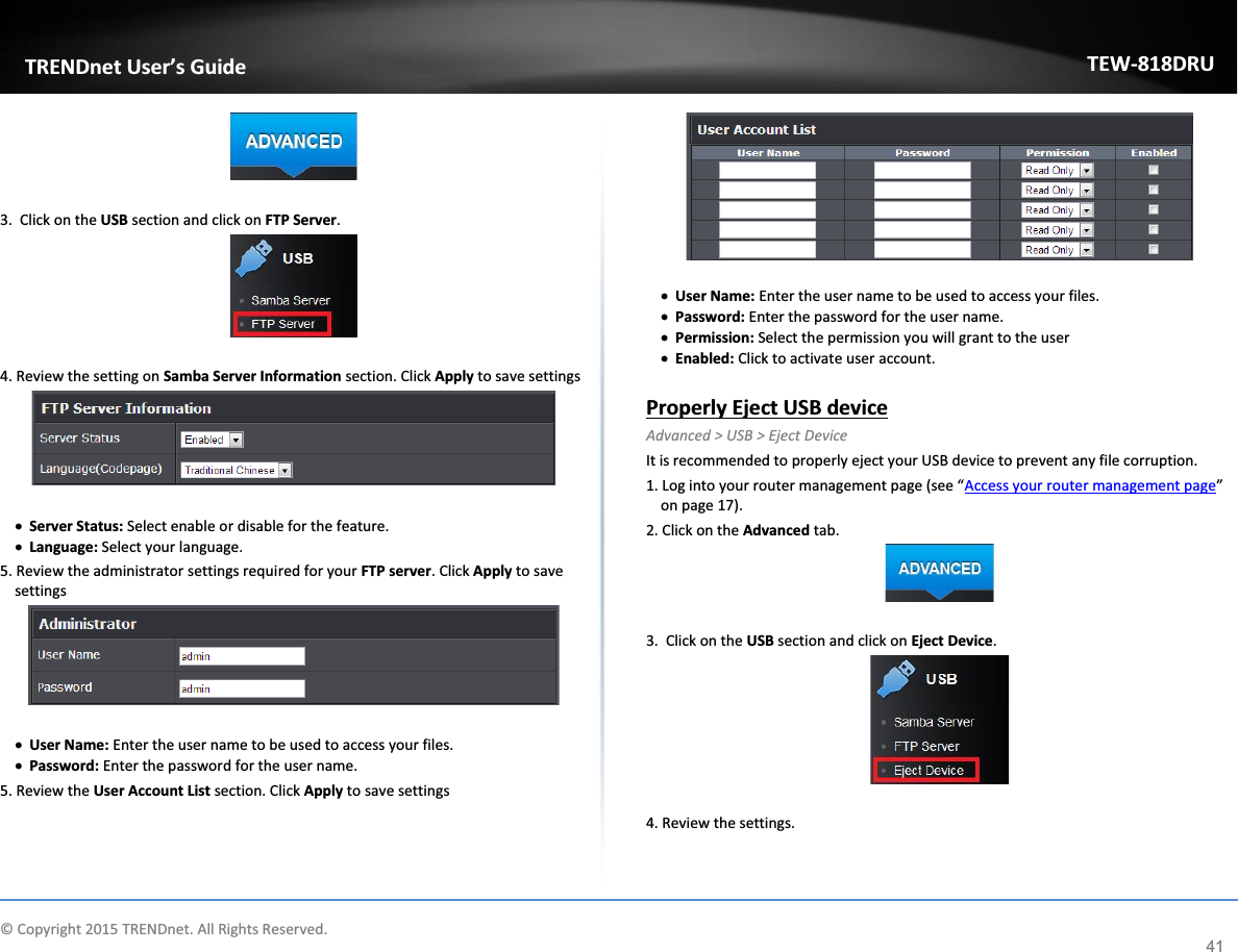             © Copyright 2015 TRENDnet. All Rights Reserved.      TRENDnet User’s Guide TEW-818DRU 41   3.  Click on the USB section and click on FTP Server.    4. Review the setting on Samba Server Information section. Click Apply to save settings   x Server Status: Select enable or disable for the feature.  x Language: Select your language.  5. Review the administrator settings required for your FTP server. Click Apply to save settings   x User Name: Enter the user name to be used to access your files.  x Password: Enter the password for the user name.  5. Review the User Account List section. Click Apply to save settings   x User Name: Enter the user name to be used to access your files.  x Password: Enter the password for the user name.  x Permission: Select the permission you will grant to the user x Enabled: Click to activate user account.   Properly Eject USB device Advanced &gt; USB &gt; Eject Device It is recommended to properly eject your USB device to prevent any file corruption.  1. Log into your router management page (see “Access your router management page” on page 17). 2. Click on the Advanced tab.   3.  Click on the USB section and click on Eject Device.    4. Review the settings. 