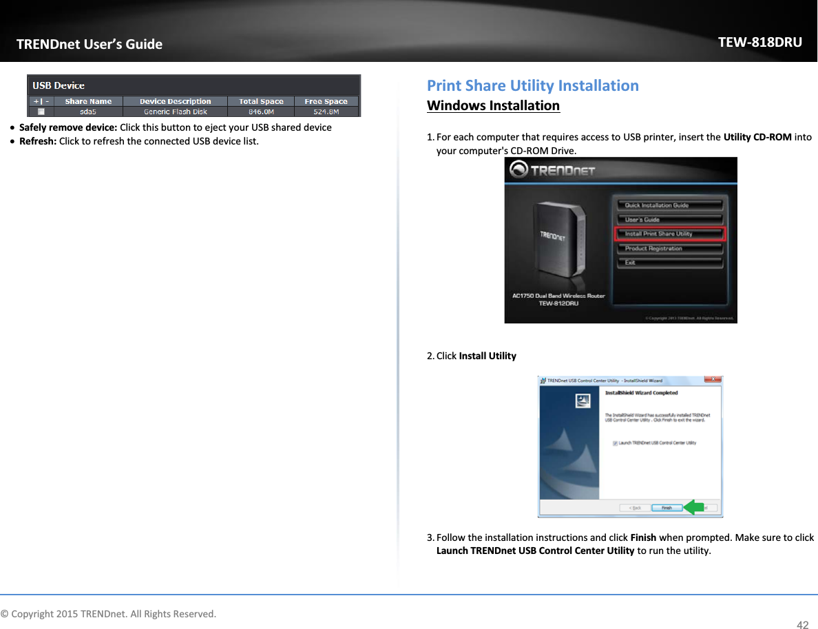             © Copyright 2015 TRENDnet. All Rights Reserved.      TRENDnet User’s Guide TEW-818DRU 42  x Safely remove device: Click this button to eject your USB shared device x Refresh: Click to refresh the connected USB device list.                                Print Share Utility Installation Windows Installation  1. For each computer that requires access to USB printer, insert the Utility CD-ROM into your computer&apos;s CD-ROM Drive.    2. Click Install Utility     3. Follow the installation instructions and click Finish when prompted. Make sure to click Launch TRENDnet USB Control Center Utility to run the utility. 