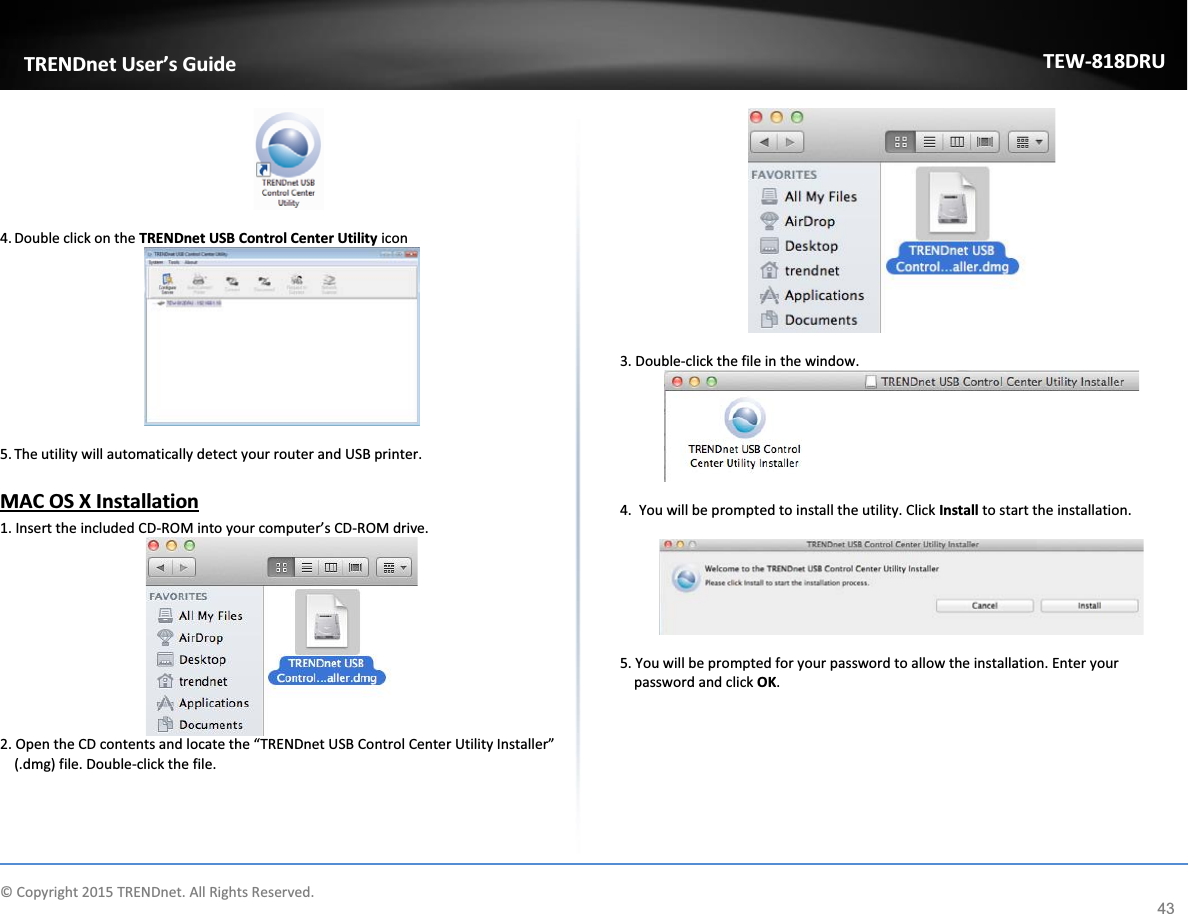             © Copyright 2015 TRENDnet. All Rights Reserved.      TRENDnet User’s Guide TEW-818DRU 43   4. Double click on the TRENDnet USB Control Center Utility icon   5. The utility will automatically detect your router and USB printer.   MAC OS X Installation  1. Insert the included CD-ROM into your computer’s CD-ROM drive.  2. Open the CD contents and locate the “TRENDnet USB Control Center Utility Installer” (.dmg) file. Double-click the file.   3. Double-click the file in the window.   4.  You will be prompted to install the utility. Click Install to start the installation.    5. You will be prompted for your password to allow the installation. Enter your password and click OK. 