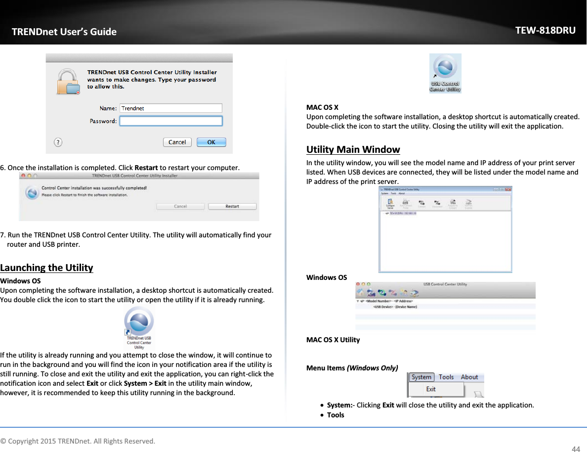             © Copyright 2015 TRENDnet. All Rights Reserved.      TRENDnet User’s Guide TEW-818DRU 44   6. Once the installation is completed. Click Restart to restart your computer.    7. Run the TRENDnet USB Control Center Utility. The utility will automatically find your router and USB printer.   Launching the Utility Windows OS  Upon completing the software installation, a desktop shortcut is automatically created. You double click the icon to start the utility or open the utility if it is already running.  If the utility is already running and you attempt to close the window, it will continue to run in the background and you will find the icon in your notification area if the utility is still running. To close and exit the utility and exit the application, you can right-click the notification icon and select Exit or click System &gt; Exit in the utility main window, however, it is recommended to keep this utility running in the background.   MAC OS X  Upon completing the software installation, a desktop shortcut is automatically created. Double-click the icon to start the utility. Closing the utility will exit the application.  Utility Main Window In the utility window, you will see the model name and IP address of your print server listed. When USB devices are connected, they will be listed under the model name and IP address of the print server.  Windows OS   MAC OS X Utility    Menu Items (Windows Only)  x System:- Clicking Exit will close the utility and exit the application. x Tools  