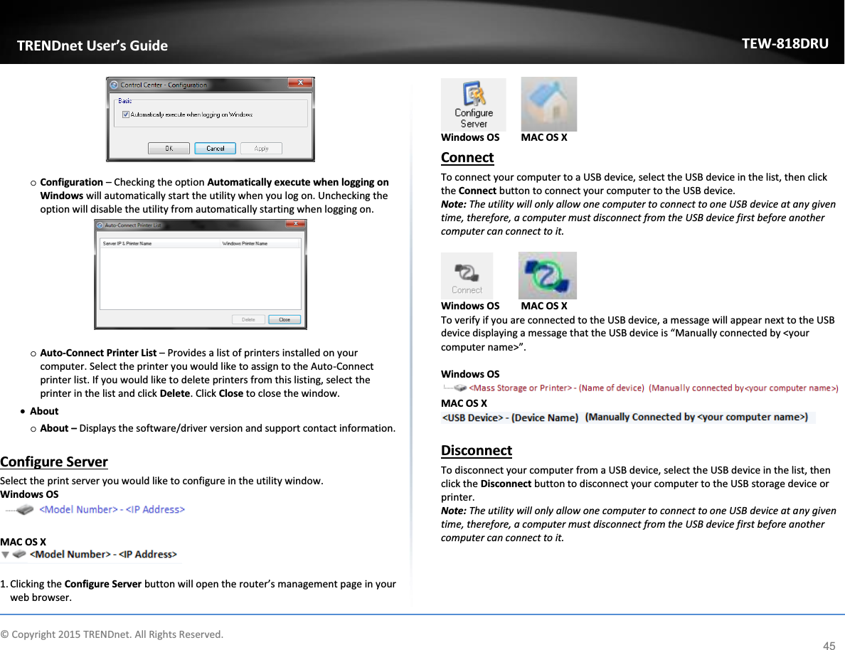             © Copyright 2015 TRENDnet. All Rights Reserved.      TRENDnet User’s Guide TEW-818DRU 45   o Configuration – Checking the option Automatically execute when logging on Windows will automatically start the utility when you log on. Unchecking the option will disable the utility from automatically starting when logging on.   o Auto-Connect Printer List – Provides a list of printers installed on your computer. Select the printer you would like to assign to the Auto-Connect printer list. If you would like to delete printers from this listing, select the printer in the list and click Delete. Click Close to close the window. x About  o About – Displays the software/driver version and support contact information.  Configure Server Select the print server you would like to configure in the utility window.  Windows OS   MAC OS X   1. Clicking the Configure Server button will open the router’s management page in your web browser.    Windows OS  MAC OS X Connect To connect your computer to a USB device, select the USB device in the list, then click the Connect button to connect your computer to the USB device. Note: The utility will only allow one computer to connect to one USB device at any given time, therefore, a computer must disconnect from the USB device first before another computer can connect to it.              Windows OS  MAC OS X To verify if you are connected to the USB device, a message will appear next to the USB device displaying a message that the USB device is “Manually connected by &lt;your computer name&gt;”.  Windows OS  MAC OS X   Disconnect To disconnect your computer from a USB device, select the USB device in the list, then click the Disconnect button to disconnect your computer to the USB storage device or printer. Note: The utility will only allow one computer to connect to one USB device at any given time, therefore, a computer must disconnect from the USB device first before another computer can connect to it.   