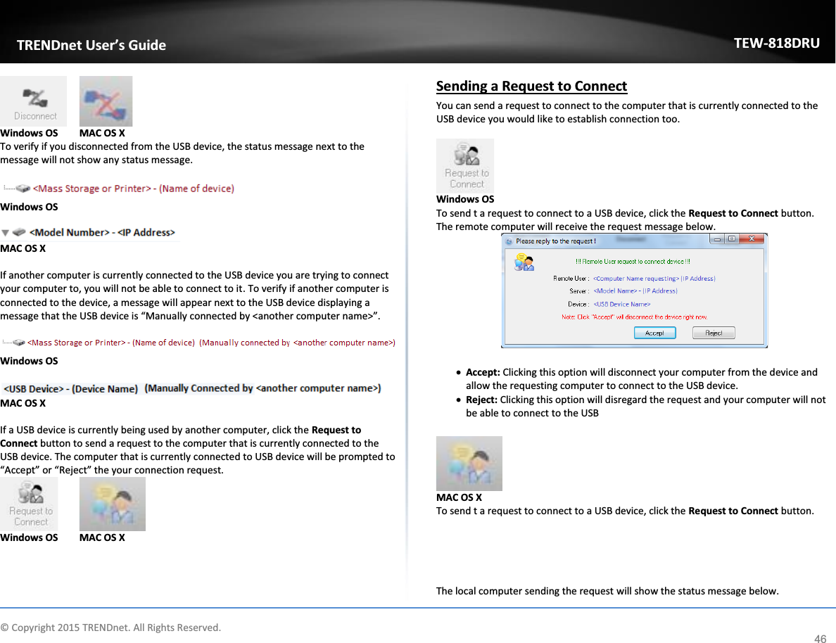             © Copyright 2015 TRENDnet. All Rights Reserved.      TRENDnet User’s Guide TEW-818DRU 46   Windows OS  MAC OS X To verify if you disconnected from the USB device, the status message next to the message will not show any status message.   Windows OS   MAC OS X  If another computer is currently connected to the USB device you are trying to connect your computer to, you will not be able to connect to it. To verify if another computer is connected to the device, a message will appear next to the USB device displaying a message that the USB device is “Manually connected by &lt;another computer name&gt;”.   Windows OS   MAC OS X  If a USB device is currently being used by another computer, click the Request to Connect button to send a request to the computer that is currently connected to the USB device. The computer that is currently connected to USB device will be prompted to “Accept” or “Reject” the your connection request.    Windows OS  MAC OS X  Sending a Request to Connect You can send a request to connect to the computer that is currently connected to the USB device you would like to establish connection too.    Windows OS To send t a request to connect to a USB device, click the Request to Connect button. The remote computer will receive the request message below.   x Accept: Clicking this option will disconnect your computer from the device and allow the requesting computer to connect to the USB device. x Reject: Clicking this option will disregard the request and your computer will not be able to connect to the USB   MAC OS X To send t a request to connect to a USB device, click the Request to Connect button.      The local computer sending the request will show the status message below. 