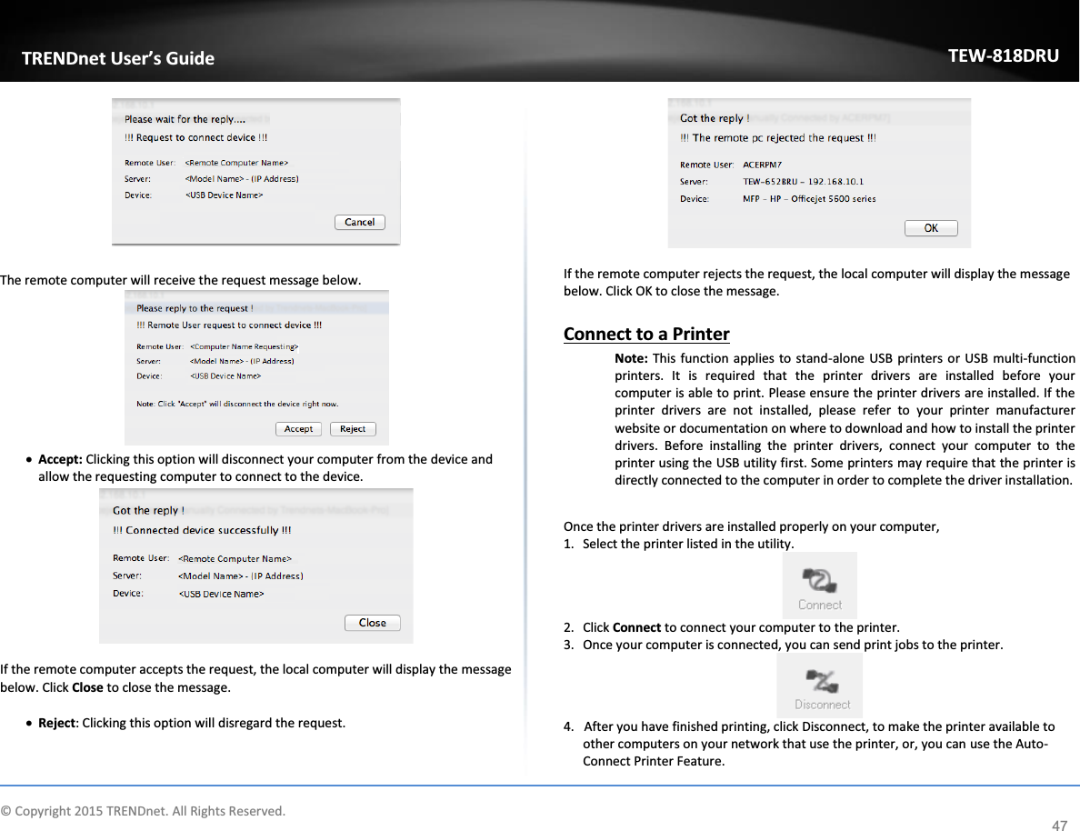             © Copyright 2015 TRENDnet. All Rights Reserved.      TRENDnet User’s Guide TEW-818DRU 47   The remote computer will receive the request message below.  x Accept: Clicking this option will disconnect your computer from the device and allow the requesting computer to connect to the device.   If the remote computer accepts the request, the local computer will display the message below. Click Close to close the message.  x Reject: Clicking this option will disregard the request.    If the remote computer rejects the request, the local computer will display the message below. Click OK to close the message.  Connect to a Printer Note: This function applies to stand-alone USB printers or USB multi-function printers. It is required that the printer drivers are installed before your computer is able to print. Please ensure the printer drivers are installed. If the printer drivers are not installed, please refer to your printer manufacturer website or documentation on where to download and how to install the printer drivers. Before installing the printer drivers, connect your computer to the printer using the USB utility first. Some printers may require that the printer is directly connected to the computer in order to complete the driver installation.  Once the printer drivers are installed properly on your computer,  1. Select the printer listed in the utility.  2. Click Connect to connect your computer to the printer. 3. Once your computer is connected, you can send print jobs to the printer.   4.   After you have finished printing, click Disconnect, to make the printer available to other computers on your network that use the printer, or, you can use the Auto-Connect Printer Feature. 