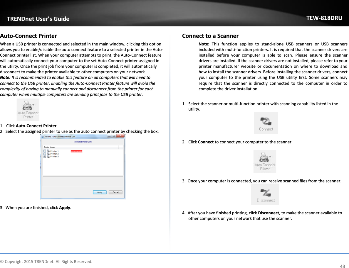             © Copyright 2015 TRENDnet. All Rights Reserved.      TRENDnet User’s Guide TEW-818DRU 48 Auto-Connect Printer  When a USB printer is connected and selected in the main window, clicking this option allows you to enable/disable the auto connect feature to a selected printer in the Auto-Connect printer list. When your computer attempts to print, the Auto-Connect feature will automatically connect your computer to the set Auto-Connect printer assigned in the utility. Once the print job from your computer is completed, it will automatically disconnect to make the printer available to other computers on your network.  Note: It is recommended to enable this feature on all computers that will need to connect to the USB printer. Enabling the Auto-Connect Printer feature will avoid the complexity of having to manually connect and disconnect from the printer for each computer when multiple computers are sending print jobs to the USB printer.  1. Click Auto-Connect Printer. 2.  Select the assigned printer to use as the auto connect printer by checking the box.   3.  When you are finished, click Apply.   Connect to a Scanner Note:  This function applies to stand-alone USB scanners or USB scanners included with multi-function printers. It is required that the scanner drivers are installed before your computer is able to scan. Please ensure the scanner drivers are installed. If the scanner drivers are not installed, please refer to your printer manufacturer website or documentation on where to download and how to install the scanner drivers. Before installing the scanner drivers, connect your computer to the printer using the USB utility first. Some scanners may require that the scanner is directly connected to the computer in order to complete the driver installation.   1. Select the scanner or multi-function printer with scanning capability listed in the utility.   2. Click Connect to connect your computer to the scanner.    3.  Once your computer is connected, you can receive scanned files from the scanner.   4.  After you have finished printing, click Disconnect, to make the scanner available to other computers on your network that use the scanner.   