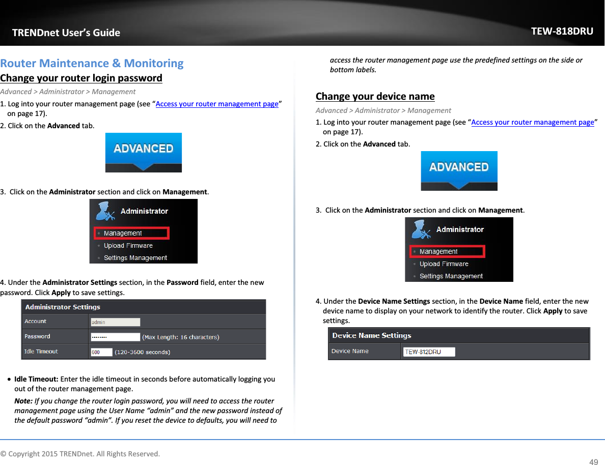             © Copyright 2015 TRENDnet. All Rights Reserved.      TRENDnet User’s Guide TEW-818DRU 49 Router Maintenance &amp; Monitoring Change your router login password Advanced &gt; Administrator &gt; Management 1. Log into your router management page (see “Access your router management page” on page 17). 2. Click on the Advanced tab.   3.  Click on the Administrator section and click on Management.    4. Under the Administrator Settings section, in the Password field, enter the new password. Click Apply to save settings.    x Idle Timeout: Enter the idle timeout in seconds before automatically logging you out of the router management page. Note: If you change the router login password, you will need to access the router management page using the User Name “admin” and the new password instead of the default password “admin”. If you reset the device to defaults, you will need to access the router management page use the predefined settings on the side or bottom labels.  Change your device name Advanced &gt; Administrator &gt; Management 1. Log into your router management page (see “Access your router management page” on page 17). 2. Click on the Advanced tab.   3.  Click on the Administrator section and click on Management.    4. Under the Device Name Settings section, in the Device Name field, enter the new device name to display on your network to identify the router. Click Apply to save settings.      