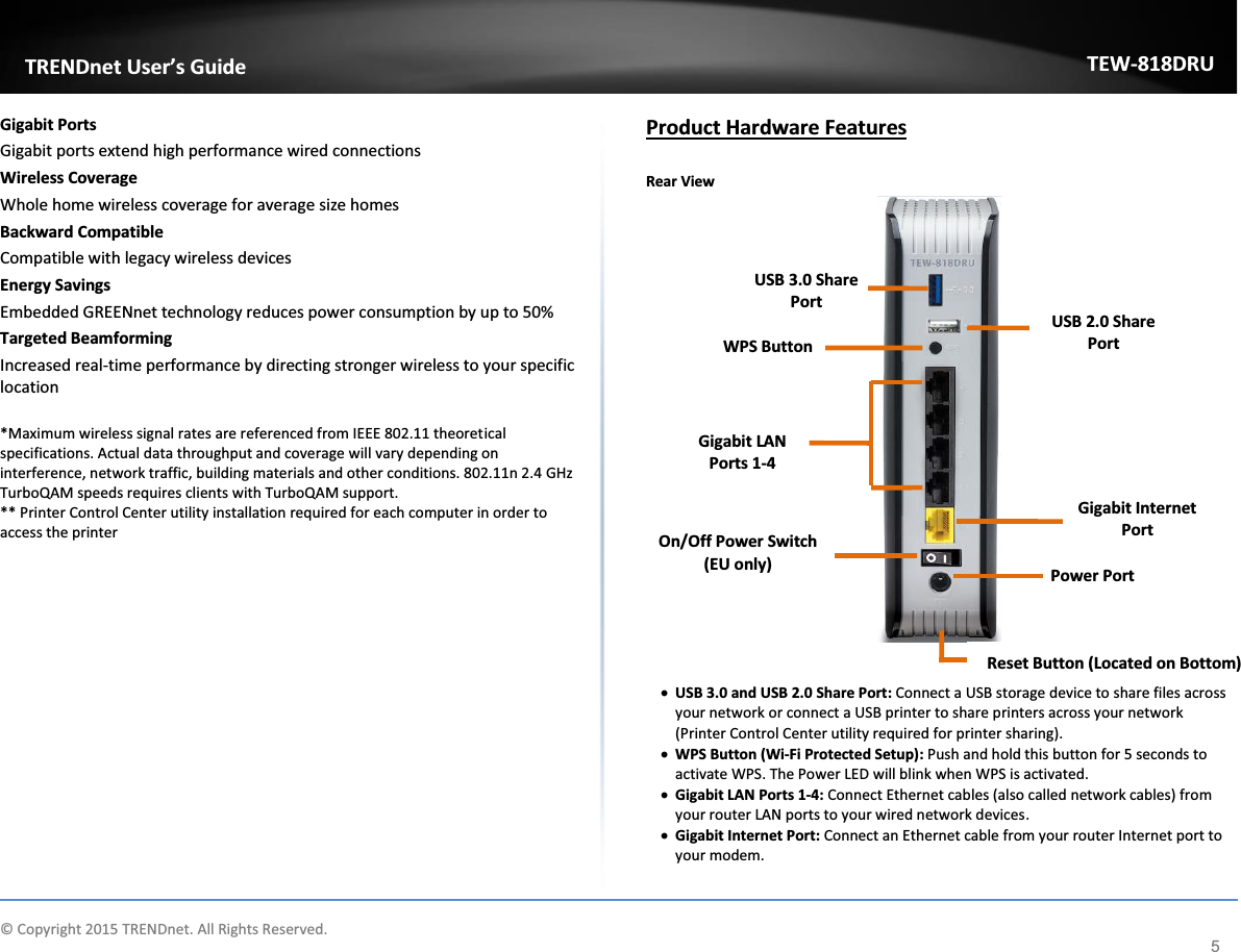             © Copyright 2015 TRENDnet. All Rights Reserved.      TRENDnet User’s Guide TEW-818DRU 5 Gigabit Ports  Gigabit ports extend high performance wired connections Wireless Coverage Whole home wireless coverage for average size homes Backward Compatible Compatible with legacy wireless devices Energy Savings Embedded GREENnet technology reduces power consumption by up to 50% Targeted Beamforming Increased real-time performance by directing stronger wireless to your specific location  *Maximum wireless signal rates are referenced from IEEE 802.11 theoretical specifications. Actual data throughput and coverage will vary depending on interference, network traffic, building materials and other conditions. 802.11n 2.4 GHz TurboQAM speeds requires clients with TurboQAM support.  ** Printer Control Center utility installation required for each computer in order to access the printer             Product Hardware Features  Rear View     x USB 3.0 and USB 2.0 Share Port: Connect a USB storage device to share files across your network or connect a USB printer to share printers across your network (Printer Control Center utility required for printer sharing). x WPS Button (Wi-Fi Protected Setup): Push and hold this button for 5 seconds to activate WPS. The Power LED will blink when WPS is activated. x Gigabit LAN Ports 1-4: Connect Ethernet cables (also called network cables) from your router LAN ports to your wired network devices. x Gigabit Internet Port: Connect an Ethernet cable from your router Internet port to your modem.   Reset Button (Located on Bottom) Gigabit LAN Ports 1-4 Gigabit Internet Port USB 3.0 Share Port   Power Port    WPS Button On/Off Power Switch (EU only) USB 2.0 Share Port 