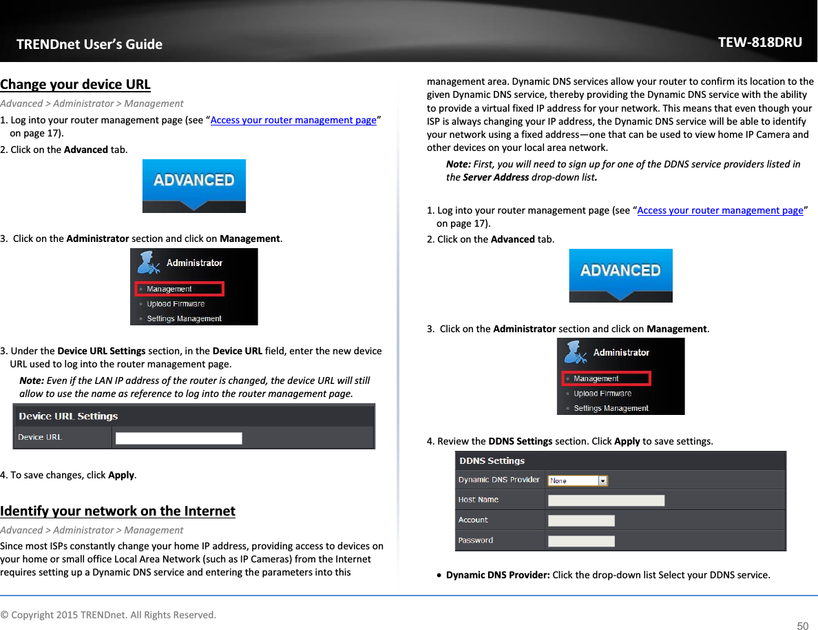             © Copyright 2015 TRENDnet. All Rights Reserved.      TRENDnet User’s Guide TEW-818DRU 50 Change your device URL Advanced &gt; Administrator &gt; Management 1. Log into your router management page (see “Access your router management page” on page 17). 2. Click on the Advanced tab.   3.  Click on the Administrator section and click on Management.    3. Under the Device URL Settings section, in the Device URL field, enter the new device URL used to log into the router management page. Note: Even if the LAN IP address of the router is changed, the device URL will still allow to use the name as reference to log into the router management page.    4. To save changes, click Apply.  Identify your network on the Internet Advanced &gt; Administrator &gt; Management Since most ISPs constantly change your home IP address, providing access to devices on your home or small office Local Area Network (such as IP Cameras) from the Internet requires setting up a Dynamic DNS service and entering the parameters into this management area. Dynamic DNS services allow your router to confirm its location to the given Dynamic DNS service, thereby providing the Dynamic DNS service with the ability to provide a virtual fixed IP address for your network. This means that even though your ISP is always changing your IP address, the Dynamic DNS service will be able to identify your network using a fixed address—one that can be used to view home IP Camera and other devices on your local area network.  Note: First, you will need to sign up for one of the DDNS service providers listed in the Server Address drop-down list.  1. Log into your router management page (see “Access your router management page” on page 17). 2. Click on the Advanced tab.   3.  Click on the Administrator section and click on Management.    4. Review the DDNS Settings section. Click Apply to save settings.    x Dynamic DNS Provider: Click the drop-down list Select your DDNS service. 