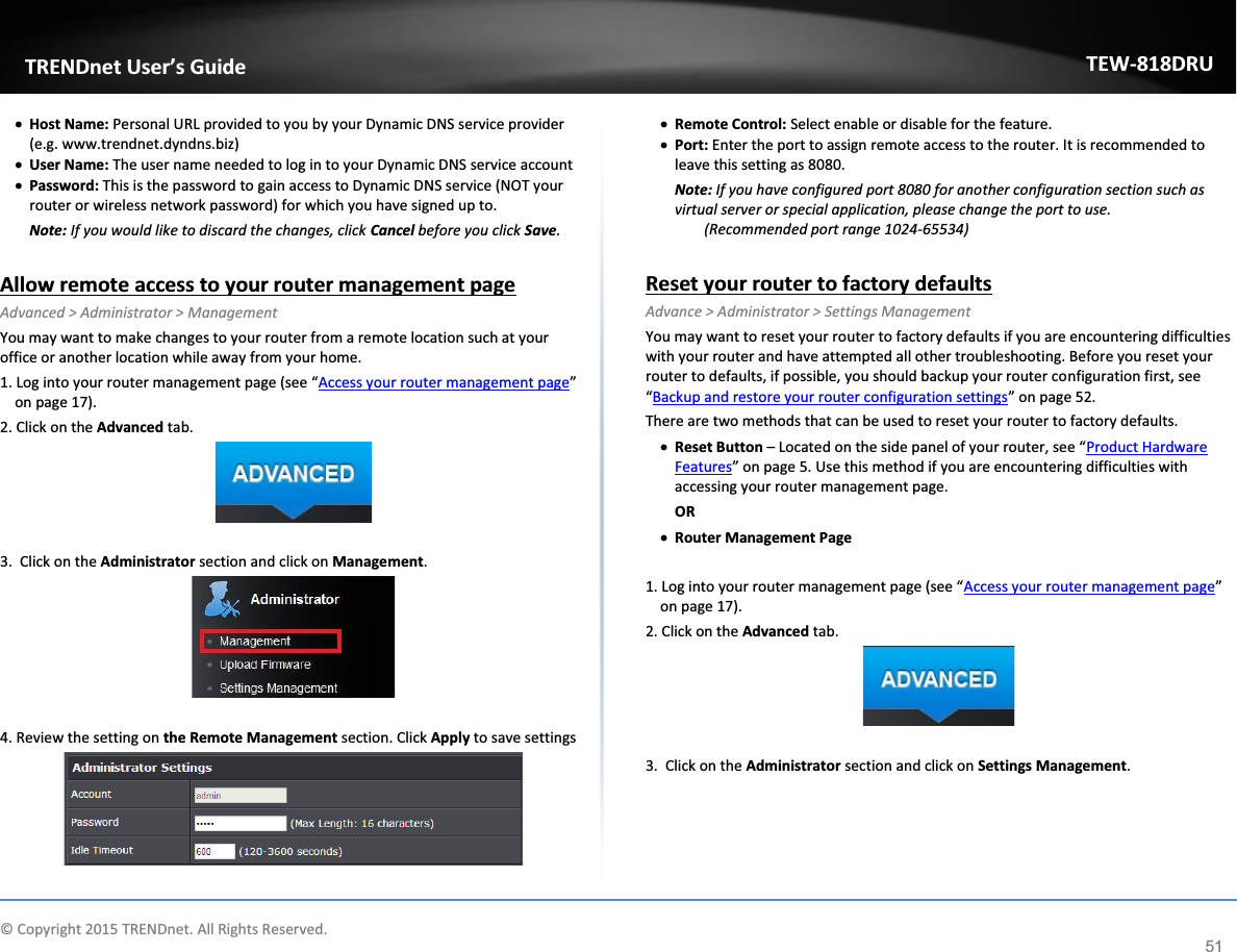             © Copyright 2015 TRENDnet. All Rights Reserved.      TRENDnet User’s Guide TEW-818DRU 51 x Host Name: Personal URL provided to you by your Dynamic DNS service provider (e.g. www.trendnet.dyndns.biz) x User Name: The user name needed to log in to your Dynamic DNS service account x Password: This is the password to gain access to Dynamic DNS service (NOT your router or wireless network password) for which you have signed up to.  Note: If you would like to discard the changes, click Cancel before you click Save.  Allow remote access to your router management page Advanced &gt; Administrator &gt; Management You may want to make changes to your router from a remote location such at your office or another location while away from your home.  1. Log into your router management page (see “Access your router management page” on page 17). 2. Click on the Advanced tab.   3.  Click on the Administrator section and click on Management.    4. Review the setting on the Remote Management section. Click Apply to save settings  x Remote Control: Select enable or disable for the feature.  x Port: Enter the port to assign remote access to the router. It is recommended to leave this setting as 8080. Note: If you have configured port 8080 for another configuration section such as virtual server or special application, please change the port to use.  (Recommended port range 1024-65534)  Reset your router to factory defaults Advance &gt; Administrator &gt; Settings Management You may want to reset your router to factory defaults if you are encountering difficulties with your router and have attempted all other troubleshooting. Before you reset your router to defaults, if possible, you should backup your router configuration first, see “Backup and restore your router configuration settings” on page 52. There are two methods that can be used to reset your router to factory defaults. x Reset Button – Located on the side panel of your router, see “Product Hardware Features” on page 5. Use this method if you are encountering difficulties with accessing your router management page. OR x Router Management Page  1. Log into your router management page (see “Access your router management page” on page 17). 2. Click on the Advanced tab.   3.  Click on the Administrator section and click on Settings Management.  