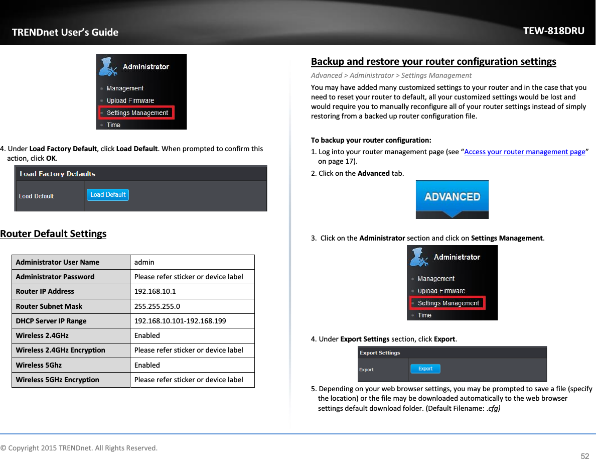             © Copyright 2015 TRENDnet. All Rights Reserved.      TRENDnet User’s Guide TEW-818DRU 52   4. Under Load Factory Default, click Load Default. When prompted to confirm this action, click OK.   Router Default Settings  Administrator User Name admin Administrator Password Please refer sticker or device label Router IP Address 192.168.10.1 Router Subnet Mask 255.255.255.0 DHCP Server IP Range 192.168.10.101-192.168.199 Wireless 2.4GHz Enabled Wireless 2.4GHz Encryption Please refer sticker or device label Wireless 5Ghz Enabled Wireless 5GHz Encryption Please refer sticker or device label   Backup and restore your router configuration settings Advanced &gt; Administrator &gt; Settings Management You may have added many customized settings to your router and in the case that you need to reset your router to default, all your customized settings would be lost and would require you to manually reconfigure all of your router settings instead of simply restoring from a backed up router configuration file.   To backup your router configuration: 1. Log into your router management page (see “Access your router management page” on page 17). 2. Click on the Advanced tab.   3.  Click on the Administrator section and click on Settings Management.    4. Under Export Settings section, click Export.  5. Depending on your web browser settings, you may be prompted to save a file (specify the location) or the file may be downloaded automatically to the web browser settings default download folder. (Default Filename: .cfg)  