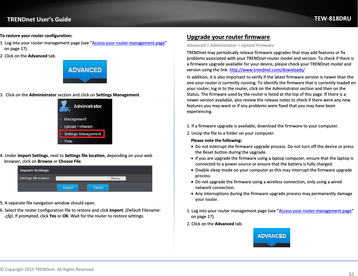             © Copyright 2015 TRENDnet. All Rights Reserved.      TRENDnet User’s Guide TEW-818DRU 53 To restore your router configuration: 1. Log into your router management page (see “Access your router management page” on page 17). 2. Click on the Advanced tab.   3.  Click on the Administrator section and click on Settings Management.    4. Under Import Settings, next to Settings file location, depending on your web browser, click on Browse or Choose File.    5. A separate file navigation window should open. 6. Select the router configuration file to restore and click Import. (Default Filename: .cfg). If prompted, click Yes or OK. Wait for the router to restore settings.     Upgrade your router firmware Advanced &gt; Administrator &gt; Upload Firmware TRENDnet may periodically release firmware upgrades that may add features or fix problems associated with your TRENDnet router model and version. To check if there is a firmware upgrade available for your device, please check your TRENDnet model and version using the link. http://www.trendnet.com/downloads/ In addition, it is also important to verify if the latest firmware version is newer than the one your router is currently running. To identify the firmware that is currently loaded on your router, log in to the router, click on the Administrator section and then on the Status. The firmware used by the router is listed at the top of this page. If there is a newer version available, also review the release notes to check if there were any new features you may want or if any problems were fixed that you may have been experiencing.  1. If a firmware upgrade is available, download the firmware to your computer. 2. Unzip the file to a folder on your computer. Please note the following: x Do not interrupt the firmware upgrade process. Do not turn off the device or press the Reset button during the upgrade. x If you are upgrade the firmware using a laptop computer, ensure that the laptop is connected to a power source or ensure that the battery is fully charged. x Disable sleep mode on your computer as this may interrupt the firmware upgrade process. x Do not upgrade the firmware using a wireless connection, only using a wired network connection. x Any interruptions during the firmware upgrade process may permanently damage your router.  1. Log into your router management page (see “Access your router management page” on page 17). 2. Click on the Advanced tab.   