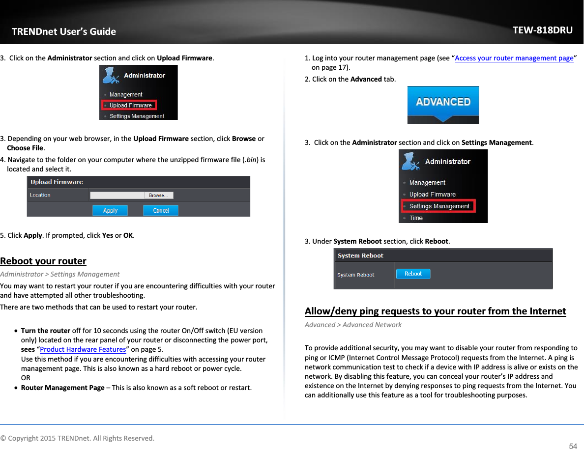             © Copyright 2015 TRENDnet. All Rights Reserved.      TRENDnet User’s Guide TEW-818DRU 54 3.  Click on the Administrator section and click on Upload Firmware.    3. Depending on your web browser, in the Upload Firmware section, click Browse or Choose File. 4. Navigate to the folder on your computer where the unzipped firmware file (.bin) is located and select it.   5. Click Apply. If prompted, click Yes or OK.  Reboot your router  Administrator &gt; Settings Management You may want to restart your router if you are encountering difficulties with your router and have attempted all other troubleshooting.  There are two methods that can be used to restart your router.  x Turn the router off for 10 seconds using the router On/Off switch (EU version only) located on the rear panel of your router or disconnecting the power port, sees “Product Hardware Features” on page 5.  Use this method if you are encountering difficulties with accessing your router management page. This is also known as a hard reboot or power cycle. OR x Router Management Page – This is also known as a soft reboot or restart.  1. Log into your router management page (see “Access your router management page” on page 17). 2. Click on the Advanced tab.   3.  Click on the Administrator section and click on Settings Management.    3. Under System Reboot section, click Reboot.   Allow/deny ping requests to your router from the Internet Advanced &gt; Advanced Network  To provide additional security, you may want to disable your router from responding to ping or ICMP (Internet Control Message Protocol) requests from the Internet. A ping is network communication test to check if a device with IP address is alive or exists on the network. By disabling this feature, you can conceal your router’s IP address and existence on the Internet by denying responses to ping requests from the Internet. You can additionally use this feature as a tool for troubleshooting purposes.  