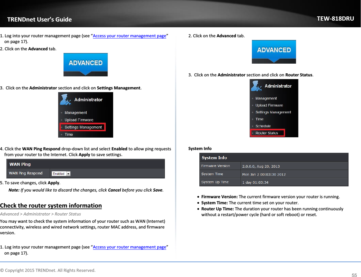             © Copyright 2015 TRENDnet. All Rights Reserved.      TRENDnet User’s Guide TEW-818DRU 55 1. Log into your router management page (see “Access your router management page” on page 17). 2. Click on the Advanced tab.   3.  Click on the Administrator section and click on Settings Management.    4. Click the WAN Ping Respond drop-down list and select Enabled to allow ping requests from your router to the Internet. Click Apply to save settings.  5. To save changes, click Apply. Note: If you would like to discard the changes, click Cancel before you click Save.  Check the router system information Advanced &gt; Administrator &gt; Router Status You may want to check the system information of your router such as WAN (Internet) connectivity, wireless and wired network settings, router MAC address, and firmware version.  1. Log into your router management page (see “Access your router management page” on page 17). 2. Click on the Advanced tab.   3.  Click on the Administrator section and click on Router Status.    System Info   x Firmware Version: The current firmware version your router is running. x System Time: The current time set on your router.  x Router Up Time: The duration your router has been running continuously without a restart/power cycle (hard or soft reboot) or reset.      