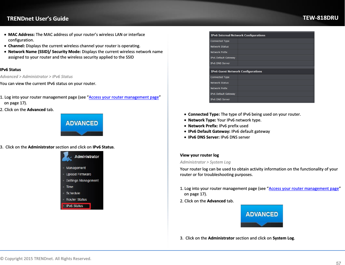             © Copyright 2015 TRENDnet. All Rights Reserved.      TRENDnet User’s Guide TEW-818DRU 57 x MAC Address: The MAC address of your router’s wireless LAN or interface configuration. x Channel: Displays the current wireless channel your router is operating. x Network Name (SSID)/ Security Mode: Displays the current wireless network name assigned to your router and the wireless security applied to the SSID  IPv6 Status Advanced &gt; Administrator &gt; IPv6 Status You can view the current IPv6 status on your router.   1. Log into your router management page (see “Access your router management page” on page 17). 2. Click on the Advanced tab.   3.  Click on the Administrator section and click on IPv6 Status.      x Connected Type: The type of IPv6 being used on your router.  x Network Type: Your IPv6 network type.  x Network Prefix: IPv6 prefix used   x IPv6 Default Gateway: IPv6 default gateway x IPv6 DNS Server: IPv6 DNS server   View your router log Administrator &gt; System Log Your router log can be used to obtain activity information on the functionality of your router or for troubleshooting purposes.  1. Log into your router management page (see “Access your router management page” on page 17). 2. Click on the Advanced tab.   3.  Click on the Administrator section and click on System Log.  