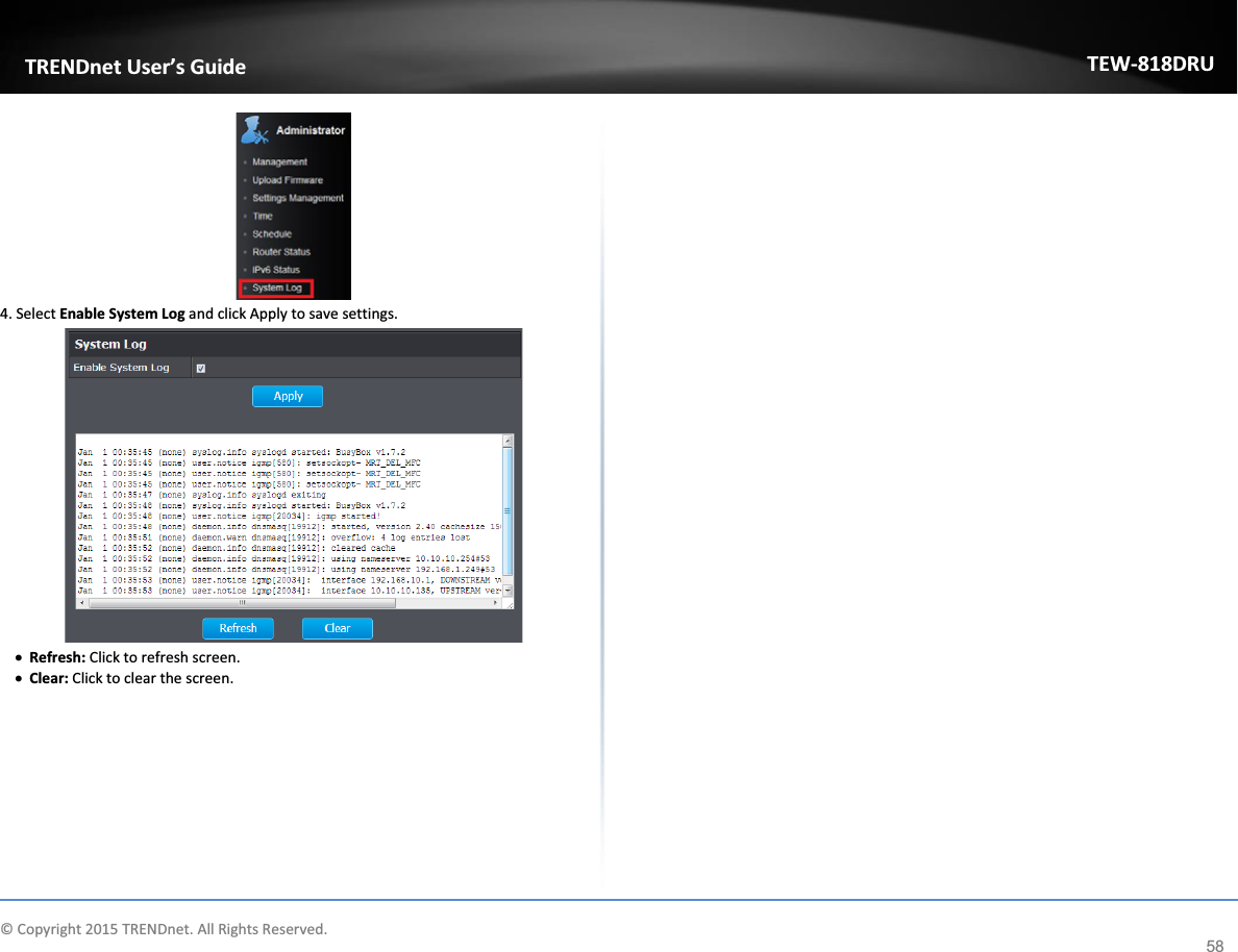             © Copyright 2015 TRENDnet. All Rights Reserved.      TRENDnet User’s Guide TEW-818DRU 58  4. Select Enable System Log and click Apply to save settings.  x Refresh: Click to refresh screen. x Clear: Click to clear the screen.   