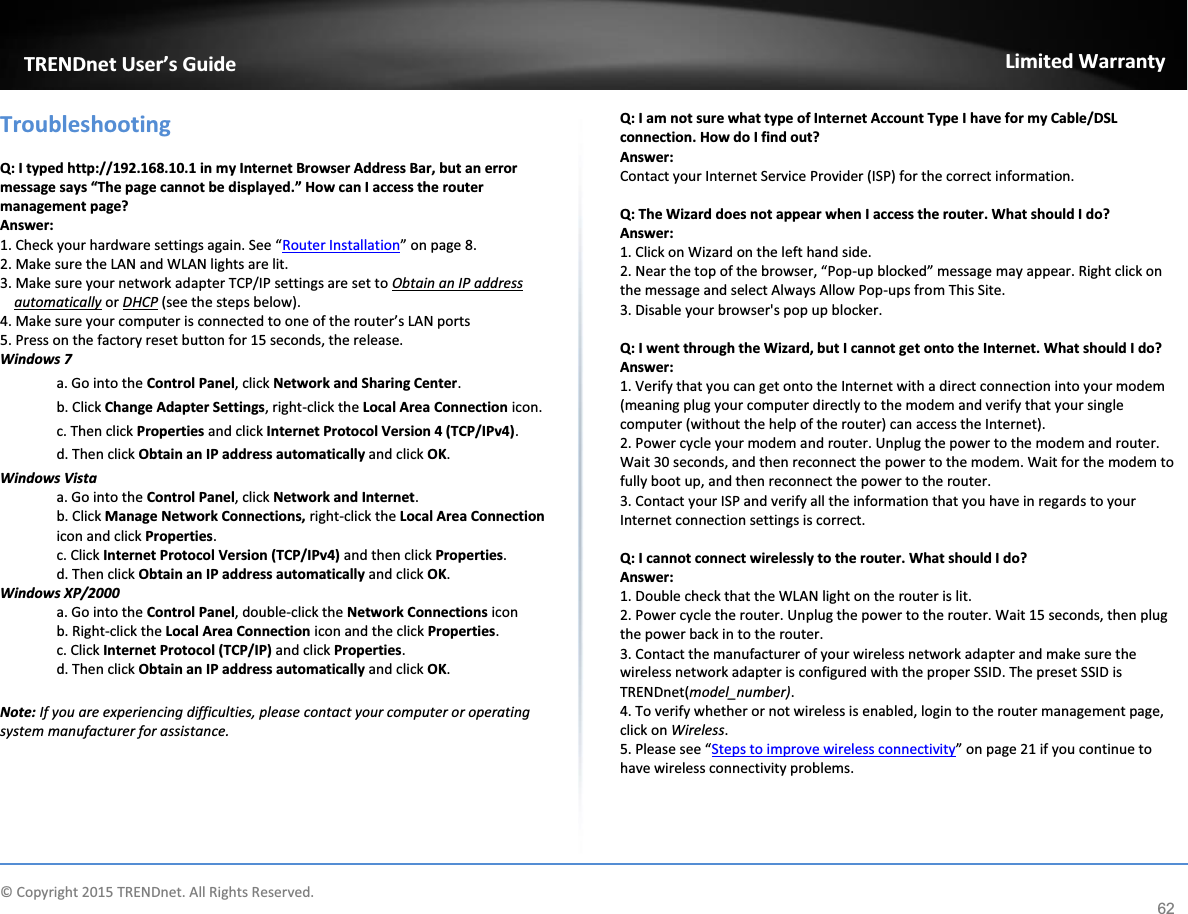             © Copyright 2015 TRENDnet. All Rights Reserved.      TRENDnet User’s Guide Limited Warranty 62 Troubleshooting  Q: I typed http://192.168.10.1 in my Internet Browser Address Bar, but an error message says “The page cannot be displayed.” How can I access the router management page? Answer: 1. Check your hardware settings again. See “Router Installation” on page 8. 2. Make sure the LAN and WLAN lights are lit. 3. Make sure your network adapter TCP/IP settings are set to Obtain an IP address automatically or DHCP (see the steps below). 4. Make sure your computer is connected to one of the router’s LAN ports 5. Press on the factory reset button for 15 seconds, the release. Windows 7 a. Go into the Control Panel, click Network and Sharing Center. b. Click Change Adapter Settings, right-click the Local Area Connection icon. c. Then click Properties and click Internet Protocol Version 4 (TCP/IPv4). d. Then click Obtain an IP address automatically and click OK. Windows Vista a. Go into the Control Panel, click Network and Internet.  b. Click Manage Network Connections, right-click the Local Area Connection icon and click Properties. c. Click Internet Protocol Version (TCP/IPv4) and then click Properties. d. Then click Obtain an IP address automatically and click OK. Windows XP/2000 a. Go into the Control Panel, double-click the Network Connections icon  b. Right-click the Local Area Connection icon and the click Properties. c. Click Internet Protocol (TCP/IP) and click Properties. d. Then click Obtain an IP address automatically and click OK.  Note: If you are experiencing difficulties, please contact your computer or operating system manufacturer for assistance.  Q: I am not sure what type of Internet Account Type I have for my Cable/DSL connection. How do I find out? Answer: Contact your Internet Service Provider (ISP) for the correct information.  Q: The Wizard does not appear when I access the router. What should I do? Answer: 1. Click on Wizard on the left hand side. 2. Near the top of the browser, “Pop-up blocked” message may appear. Right click on the message and select Always Allow Pop-ups from This Site. 3. Disable your browser&apos;s pop up blocker.  Q: I went through the Wizard, but I cannot get onto the Internet. What should I do? Answer: 1. Verify that you can get onto the Internet with a direct connection into your modem (meaning plug your computer directly to the modem and verify that your single computer (without the help of the router) can access the Internet). 2. Power cycle your modem and router. Unplug the power to the modem and router. Wait 30 seconds, and then reconnect the power to the modem. Wait for the modem to fully boot up, and then reconnect the power to the router. 3. Contact your ISP and verify all the information that you have in regards to your Internet connection settings is correct.  Q: I cannot connect wirelessly to the router. What should I do? Answer: 1. Double check that the WLAN light on the router is lit. 2. Power cycle the router. Unplug the power to the router. Wait 15 seconds, then plug the power back in to the router. 3. Contact the manufacturer of your wireless network adapter and make sure the wireless network adapter is configured with the proper SSID. The preset SSID is TRENDnet(model_number). 4. To verify whether or not wireless is enabled, login to the router management page, click on Wireless.  5. Please see “Steps to improve wireless connectivity” on page 21 if you continue to have wireless connectivity problems.   