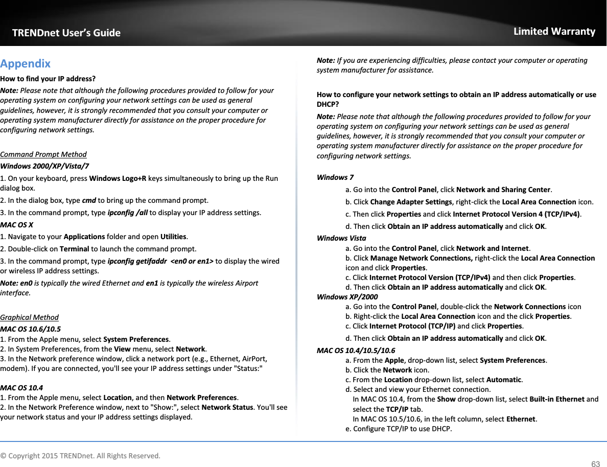             © Copyright 2015 TRENDnet. All Rights Reserved.      TRENDnet User’s Guide Limited Warranty 63 Appendix How to find your IP address?  Note: Please note that although the following procedures provided to follow for your operating system on configuring your network settings can be used as general guidelines, however, it is strongly recommended that you consult your computer or operating system manufacturer directly for assistance on the proper procedure for configuring network settings.  Command Prompt Method Windows 2000/XP/Vista/7 1. On your keyboard, press Windows Logo+R keys simultaneously to bring up the Run dialog box. 2. In the dialog box, type cmd to bring up the command prompt. 3. In the command prompt, type ipconfig /all to display your IP address settings. MAC OS X 1. Navigate to your Applications folder and open Utilities. 2. Double-click on Terminal to launch the command prompt. 3. In the command prompt, type ipconfig getifaddr  &lt;en0 or en1&gt; to display the wired or wireless IP address settings. Note: en0 is typically the wired Ethernet and en1 is typically the wireless Airport interface.  Graphical Method MAC OS 10.6/10.5 1. From the Apple menu, select System Preferences. 2. In System Preferences, from the View menu, select Network.  3. In the Network preference window, click a network port (e.g., Ethernet, AirPort, modem). If you are connected, you&apos;ll see your IP address settings under &quot;Status:&quot;  MAC OS 10.4 1. From the Apple menu, select Location, and then Network Preferences.  2. In the Network Preference window, next to &quot;Show:&quot;, select Network Status. You&apos;ll see your network status and your IP address settings displayed.  Note: If you are experiencing difficulties, please contact your computer or operating system manufacturer for assistance.  How to configure your network settings to obtain an IP address automatically or use DHCP? Note: Please note that although the following procedures provided to follow for your operating system on configuring your network settings can be used as general guidelines, however, it is strongly recommended that you consult your computer or operating system manufacturer directly for assistance on the proper procedure for configuring network settings.  Windows 7 a. Go into the Control Panel, click Network and Sharing Center. b. Click Change Adapter Settings, right-click the Local Area Connection icon. c. Then click Properties and click Internet Protocol Version 4 (TCP/IPv4). d. Then click Obtain an IP address automatically and click OK. Windows Vista a. Go into the Control Panel, click Network and Internet.  b. Click Manage Network Connections, right-click the Local Area Connection icon and click Properties. c. Click Internet Protocol Version (TCP/IPv4) and then click Properties. d. Then click Obtain an IP address automatically and click OK. Windows XP/2000 a. Go into the Control Panel, double-click the Network Connections icon  b. Right-click the Local Area Connection icon and the click Properties. c. Click Internet Protocol (TCP/IP) and click Properties. d. Then click Obtain an IP address automatically and click OK. MAC OS 10.4/10.5/10.6 a. From the Apple, drop-down list, select System Preferences. b. Click the Network icon. c. From the Location drop-down list, select Automatic.  d. Select and view your Ethernet connection. In MAC OS 10.4, from the Show drop-down list, select Built-in Ethernet and select the TCP/IP tab. In MAC OS 10.5/10.6, in the left column, select Ethernet.  e. Configure TCP/IP to use DHCP. 
