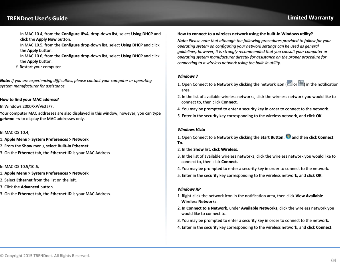         © Copyright 2015 TRENDnet. All Rights Reserved.     TRENDnet User’s GuideLimited Warranty 64 In MAC 10.4, from the Configure IPv4, drop-down list, select Using DHCP and click the Apply Now button. In MAC 10.5, from the Configure drop-down list, select Using DHCP and click the Apply button.  In MAC 10.6, from the Configure drop-down list, select Using DHCP and click the Apply button. f. Restart your computer. Note: If you are experiencing difficulties, please contact your computer or operating system manufacturer for assistance. How to find your MAC address? In Windows 2000/XP/Vista/7, Your computer MAC addresses are also displayed in this window, however, you can type getmac  –v to display the MAC addresses only. In MAC OS 10.4, 1. Apple Menu &gt; System Preferences &gt; Network 2. From the Show menu, select Built-in Ethernet. 3. On the Ethernet tab, the Ethernet ID is your MAC Address. In MAC OS 10.5/10.6, 1. Apple Menu &gt; System Preferences &gt; Network 2. Select Ethernet from the list on the left. 3. Click the Advanced button. 3. On the Ethernet tab, the Ethernet ID is your MAC Address. How to connect to a wireless network using the built-in Windows utility? Note: Please note that although the following procedures provided to follow for your operating system on configuring your network settings can be used as general guidelines, however, it is strongly recommended that you consult your computer or operating system manufacturer directly for assistance on the proper procedure for connecting to a wireless network using the built-in utility.   Windows 7 1. Open Connect to a Network by clicking the network icon (  or  ) in the notification area. 2. In the list of available wireless networks, click the wireless network you would like to connect to, then click Connect. 4. You may be prompted to enter a security key in order to connect to the network. 5. Enter in the security key corresponding to the wireless network, and click OK.   Windows Vista 1. Open Connect to a Network by clicking the Start Button.   and then click Connect To. 2. In the Show list, click Wireless. 3. In the list of available wireless networks, click the wireless network you would like to connect to, then click Connect. 4. You may be prompted to enter a security key in order to connect to the network. 5. Enter in the security key corresponding to the wireless network, and click OK.   Windows XP 1. Right-click the network icon in the notification area, then click View Available Wireless Networks.  2. In Connect to a Network, under Available Networks, click the wireless network you would like to connect to. 3. You may be prompted to enter a security key in order to connect to the network. 4. Enter in the security key corresponding to the wireless network, and click Connect.    