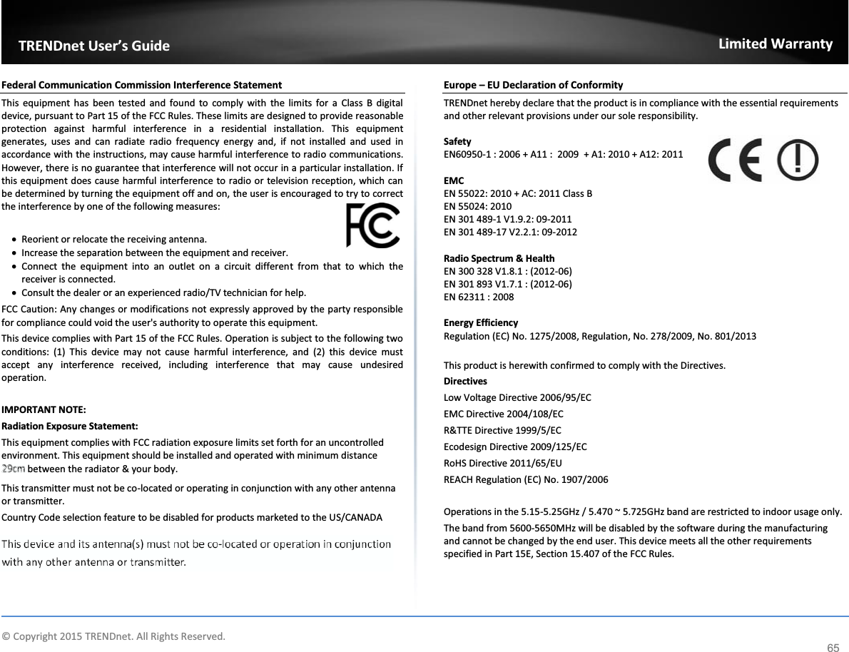          © Copyright 2015 TRENDnet. All Rights Reserved.     TRENDnet User’s GuideLimited Warranty 65 Federal Communication Commission Interference Statement This equipment has been tested and found to comply with the limits for a Class B digital device, pursuant to Part 15 of the FCC Rules. These limits are designed to provide reasonable protection against harmful interference in a residential installation. This equipment generates, uses and can radiate radio frequency energy and, if not installed and used in accordance with the instructions, may cause harmful interference to radio communications. However, there is no guarantee that interference will not occur in a particular installation. If this equipment does cause harmful interference to radio or television reception, which can be determined by turning the equipment off and on, the user is encouraged to try to correct the interference by one of the following measures: x Reorient or relocate the receiving antenna. x Increase the separation between the equipment and receiver. x Connect the equipment into an outlet on a circuit different from that to which the receiver is connected. x Consult the dealer or an experienced radio/TV technician for help. FCC Caution: Any changes or modifications not expressly approved by the party responsible for compliance could void the user&apos;s authority to operate this equipment. This device complies with Part 15 of the FCC Rules. Operation is subject to the following two conditions: (1) This device may not cause harmful interference, and (2) this device must accept any interference received, including interference that may cause undesired operation. IMPORTANT NOTE: Radiation Exposure Statement: This equipment complies with FCC radiation exposure limits set forth for an uncontrolled environment. This equipment should be installed and operated with minimum distance 20cm between the radiator &amp; your body. This transmitter must not be co-located or operating in conjunction with any other antenna or transmitter. Country Code selection feature to be disabled for products marketed to the US/CANADA Europe – EU Declaration of Conformity TRENDnet hereby declare that the product is in compliance with the essential requirements and other relevant provisions under our sole responsibility.  Safety EN60950-1 : 2006 + A11 :  2009  + A1: 2010 + A12: 2011  EMC EN 55022: 2010 + AC: 2011 Class B EN 55024: 2010 EN 301 489-1 V1.9.2: 09-2011 EN 301 489-17 V2.2.1: 09-2012  Radio Spectrum &amp; Health EN 300 328 V1.8.1 : (2012-06) EN 301 893 V1.7.1 : (2012-06) EN 62311 : 2008  Energy Efficiency Regulation (EC) No. 1275/2008, Regulation, No. 278/2009, No. 801/2013   This product is herewith confirmed to comply with the Directives. Directives Low Voltage Directive 2006/95/EC EMC Directive 2004/108/EC R&amp;TTE Directive 1999/5/EC Ecodesign Directive 2009/125/EC RoHS Directive 2011/65/EU REACH Regulation (EC) No. 1907/2006  Operations in the 5.15-5.25GHz / 5.470 ~ 5.725GHz band are restricted to indoor usage only. The band from 5600-5650MHz will be disabled by the software during the manufacturing and cannot be changed by the end user. This device meets all the other requirements specified in Part 15E, Section 15.407 of the FCC Rules.   20c20c20c20c20c202020c20c20c20c20c20c20220c20c2020c20c20c20c20c20c2020c20c0200mmm mmmmmmmmmmmmmmmmmmmm