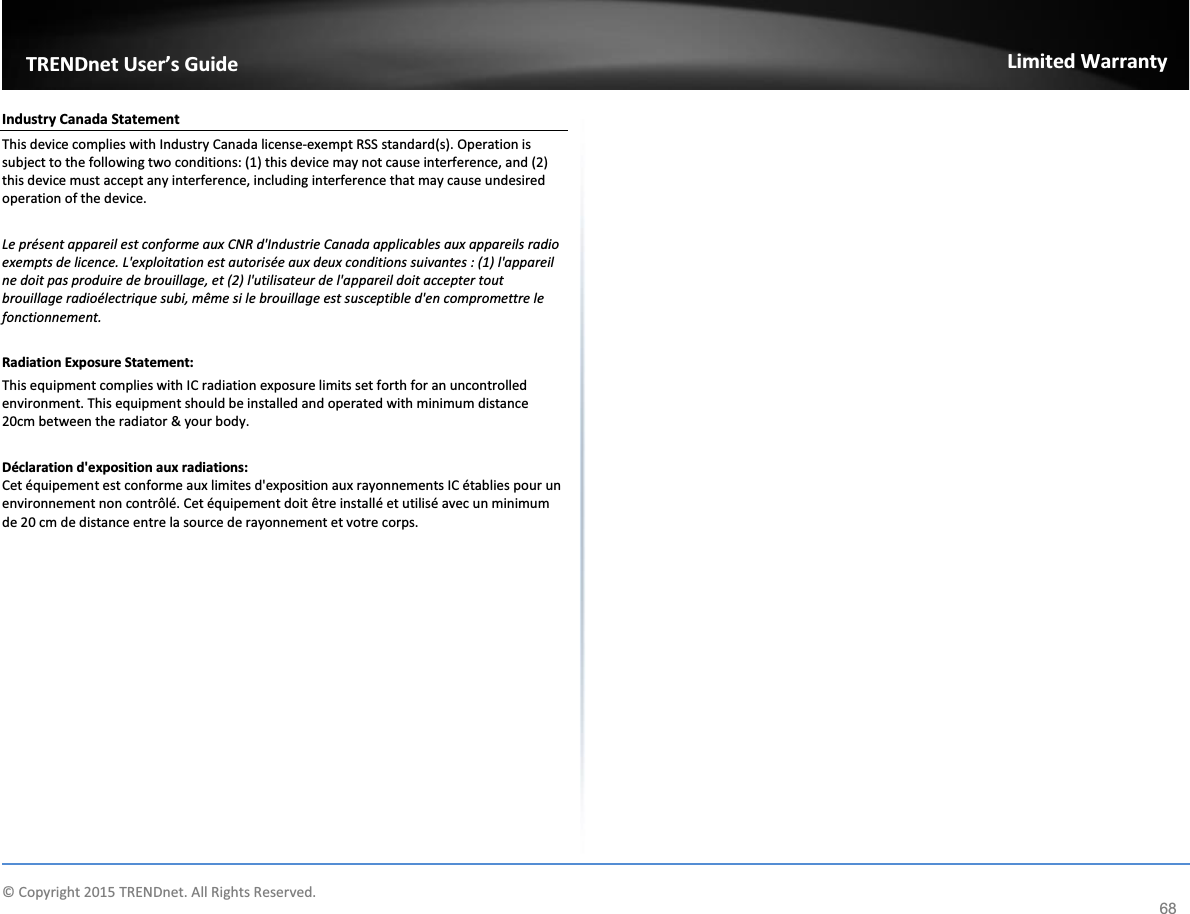             © Copyright 2015 TRENDnet. All Rights Reserved.      TRENDnet User’s Guide Limited Warranty 68 Industry Canada Statement This device complies with Industry Canada license-exempt RSS standard(s). Operation is subject to the following two conditions: (1) this device may not cause interference, and (2) this device must accept any interference, including interference that may cause undesired operation of the device.  Le présent appareil est conforme aux CNR d&apos;Industrie Canada applicables aux appareils radio exempts de licence. L&apos;exploitation est autorisée aux deux conditions suivantes : (1) l&apos;appareil ne doit pas produire de brouillage, et (2) l&apos;utilisateur de l&apos;appareil doit accepter tout brouillage radioélectrique subi, même si le brouillage est susceptible d&apos;en compromettre le fonctionnement.  Radiation Exposure Statement: This equipment complies with IC radiation exposure limits set forth for an uncontrolled environment. This equipment should be installed and operated with minimum distance 20cm between the radiator &amp; your body.  Déclaration d&apos;exposition aux radiations: Cet équipement est conforme aux limites d&apos;exposition aux rayonnements IC établies pour un environnement non contrôlé. Cet équipement doit être installé et utilisé avec un minimum de 20 cm de distance entre la source de rayonnement et votre corps.     