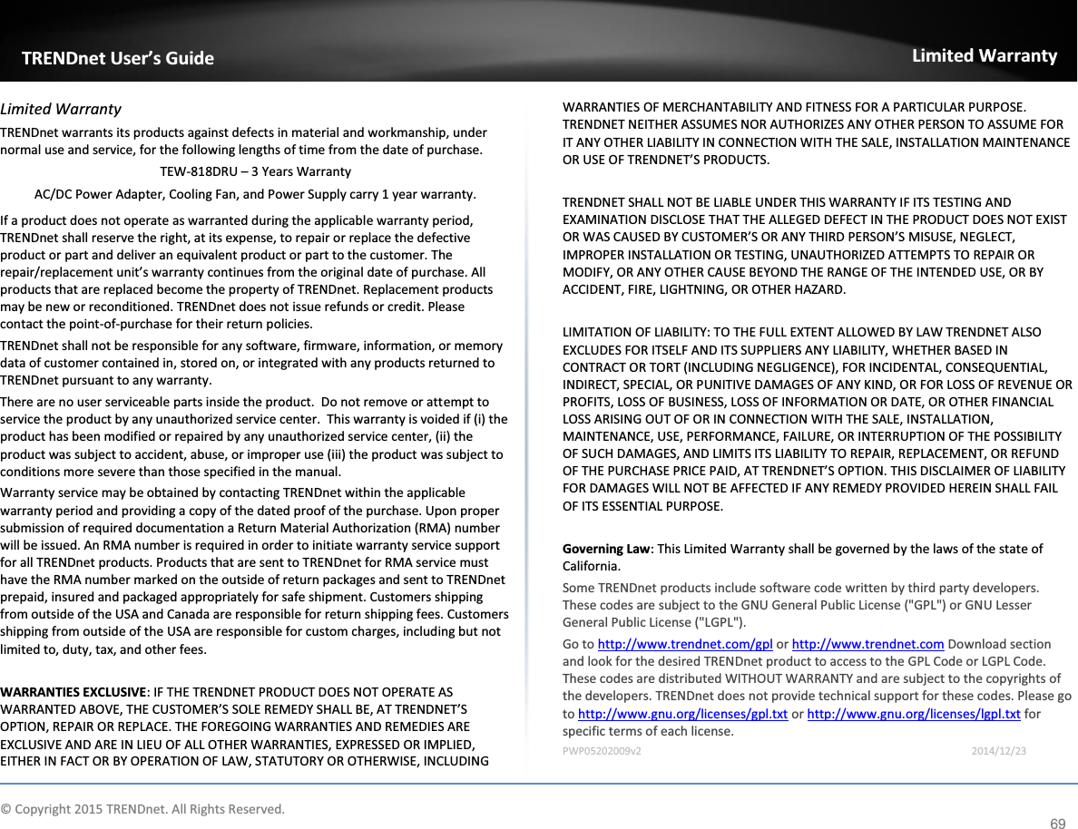            © Copyright 2015 TRENDnet. All Rights Reserved.      TRENDnet User’s Guide Limited Warranty 69 Limited Warranty TRENDnet warrants its products against defects in material and workmanship, under normal use and service, for the following lengths of time from the date of purchase.     TEW-818DRU – 3 Years Warranty AC/DC Power Adapter, Cooling Fan, and Power Supply carry 1 year warranty. If a product does not operate as warranted during the applicable warranty period, TRENDnet shall reserve the right, at its expense, to repair or replace the defective product or part and deliver an equivalent product or part to the customer. The repair/replacement unit’s warranty continues from the original date of purchase. All products that are replaced become the property of TRENDnet. Replacement products may be new or reconditioned. TRENDnet does not issue refunds or credit. Please contact the point-of-purchase for their return policies. TRENDnet shall not be responsible for any software, firmware, information, or memory data of customer contained in, stored on, or integrated with any products returned to TRENDnet pursuant to any warranty. There are no user serviceable parts inside the product.  Do not remove or attempt to service the product by any unauthorized service center.  This warranty is voided if (i) the product has been modified or repaired by any unauthorized service center, (ii) the product was subject to accident, abuse, or improper use (iii) the product was subject to conditions more severe than those specified in the manual. Warranty service may be obtained by contacting TRENDnet within the applicable warranty period and providing a copy of the dated proof of the purchase. Upon proper submission of required documentation a Return Material Authorization (RMA) number will be issued. An RMA number is required in order to initiate warranty service support for all TRENDnet products. Products that are sent to TRENDnet for RMA service must have the RMA number marked on the outside of return packages and sent to TRENDnet prepaid, insured and packaged appropriately for safe shipment. Customers shipping from outside of the USA and Canada are responsible for return shipping fees. Customers shipping from outside of the USA are responsible for custom charges, including but not limited to, duty, tax, and other fees.  WARRANTIES EXCLUSIVE: IF THE TRENDNET PRODUCT DOES NOT OPERATE AS WARRANTED ABOVE, THE CUSTOMER’S SOLE REMEDY SHALL BE, AT TRENDNET’S OPTION, REPAIR OR REPLACE. THE FOREGOING WARRANTIES AND REMEDIES ARE EXCLUSIVE AND ARE IN LIEU OF ALL OTHER WARRANTIES, EXPRESSED OR IMPLIED, EITHER IN FACT OR BY OPERATION OF LAW, STATUTORY OR OTHERWISE, INCLUDING WARRANTIES OF MERCHANTABILITY AND FITNESS FOR A PARTICULAR PURPOSE. TRENDNET NEITHER ASSUMES NOR AUTHORIZES ANY OTHER PERSON TO ASSUME FOR IT ANY OTHER LIABILITY IN CONNECTION WITH THE SALE, INSTALLATION MAINTENANCE OR USE OF TRENDNET’S PRODUCTS.  TRENDNET SHALL NOT BE LIABLE UNDER THIS WARRANTY IF ITS TESTING AND EXAMINATION DISCLOSE THAT THE ALLEGED DEFECT IN THE PRODUCT DOES NOT EXIST OR WAS CAUSED BY CUSTOMER’S OR ANY THIRD PERSON’S MISUSE, NEGLECT, IMPROPER INSTALLATION OR TESTING, UNAUTHORIZED ATTEMPTS TO REPAIR OR MODIFY, OR ANY OTHER CAUSE BEYOND THE RANGE OF THE INTENDED USE, OR BY ACCIDENT, FIRE, LIGHTNING, OR OTHER HAZARD.  LIMITATION OF LIABILITY: TO THE FULL EXTENT ALLOWED BY LAW TRENDNET ALSO EXCLUDES FOR ITSELF AND ITS SUPPLIERS ANY LIABILITY, WHETHER BASED IN CONTRACT OR TORT (INCLUDING NEGLIGENCE), FOR INCIDENTAL, CONSEQUENTIAL, INDIRECT, SPECIAL, OR PUNITIVE DAMAGES OF ANY KIND, OR FOR LOSS OF REVENUE OR PROFITS, LOSS OF BUSINESS, LOSS OF INFORMATION OR DATE, OR OTHER FINANCIAL LOSS ARISING OUT OF OR IN CONNECTION WITH THE SALE, INSTALLATION, MAINTENANCE, USE, PERFORMANCE, FAILURE, OR INTERRUPTION OF THE POSSIBILITY OF SUCH DAMAGES, AND LIMITS ITS LIABILITY TO REPAIR, REPLACEMENT, OR REFUND OF THE PURCHASE PRICE PAID, AT TRENDNET’S OPTION. THIS DISCLAIMER OF LIABILITY FOR DAMAGES WILL NOT BE AFFECTED IF ANY REMEDY PROVIDED HEREIN SHALL FAIL OF ITS ESSENTIAL PURPOSE.  Governing Law: This Limited Warranty shall be governed by the laws of the state of California. Some TRENDnet products include software code written by third party developers. These codes are subject to the GNU General Public License (&quot;GPL&quot;) or GNU Lesser General Public License (&quot;LGPL&quot;).  Go to http://www.trendnet.com/gpl or http://www.trendnet.com Download section and look for the desired TRENDnet product to access to the GPL Code or LGPL Code. These codes are distributed WITHOUT WARRANTY and are subject to the copyrights of the developers. TRENDnet does not provide technical support for these codes. Please go to http://www.gnu.org/licenses/gpl.txt or http://www.gnu.org/licenses/lgpl.txt for specific terms of each license. PWP05202009v2       2014/12/23 