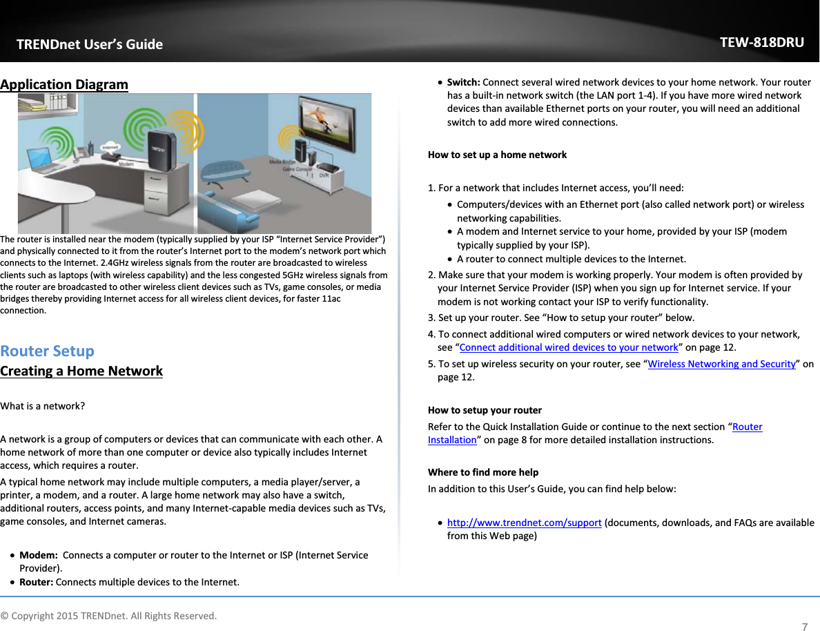             © Copyright 2015 TRENDnet. All Rights Reserved.      TRENDnet User’s Guide TEW-818DRU 7 Application Diagram  The router is installed near the modem (typically supplied by your ISP “Internet Service Provider”) and physically connected to it from the router’s Internet port to the modem’s network port which connects to the Internet. 2.4GHz wireless signals from the router are broadcasted to wireless clients such as laptops (with wireless capability) and the less congested 5GHz wireless signals from the router are broadcasted to other wireless client devices such as TVs, game consoles, or media bridges thereby providing Internet access for all wireless client devices, for faster 11ac connection.   Router Setup Creating a Home Network  What is a network?  A network is a group of computers or devices that can communicate with each other. A home network of more than one computer or device also typically includes Internet access, which requires a router. A typical home network may include multiple computers, a media player/server, a printer, a modem, and a router. A large home network may also have a switch, additional routers, access points, and many Internet-capable media devices such as TVs, game consoles, and Internet cameras.  x Modem:  Connects a computer or router to the Internet or ISP (Internet Service Provider). x Router: Connects multiple devices to the Internet.  x Switch: Connect several wired network devices to your home network. Your router has a built-in network switch (the LAN port 1-4). If you have more wired network devices than available Ethernet ports on your router, you will need an additional switch to add more wired connections.  How to set up a home network  1. For a network that includes Internet access, you’ll need: x Computers/devices with an Ethernet port (also called network port) or wireless networking capabilities.  x A modem and Internet service to your home, provided by your ISP (modem typically supplied by your ISP). x A router to connect multiple devices to the Internet. 2. Make sure that your modem is working properly. Your modem is often provided by your Internet Service Provider (ISP) when you sign up for Internet service. If your modem is not working contact your ISP to verify functionality.  3. Set up your router. See “How to setup your router” below. 4. To connect additional wired computers or wired network devices to your network, see “Connect additional wired devices to your network” on page 12. 5. To set up wireless security on your router, see “Wireless Networking and Security” on page 12.  How to setup your router Refer to the Quick Installation Guide or continue to the next section “Router Installation” on page 8 for more detailed installation instructions.   Where to find more help In addition to this User’s Guide, you can find help below:  x http://www.trendnet.com/support (documents, downloads, and FAQs are available from this Web page)    