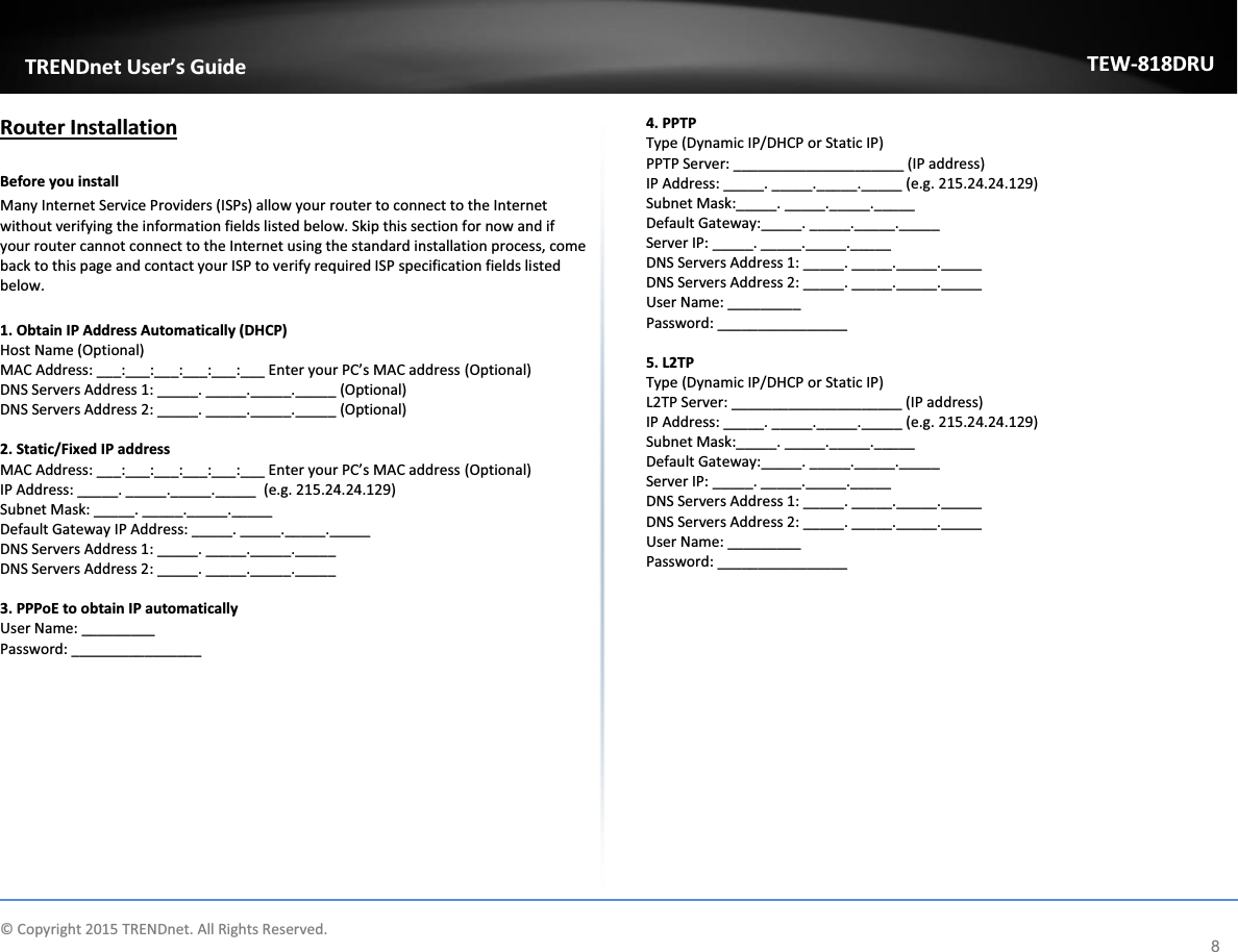             © Copyright 2015 TRENDnet. All Rights Reserved.      TRENDnet User’s Guide TEW-818DRU 8 Router Installation  Before you install Many Internet Service Providers (ISPs) allow your router to connect to the Internet without verifying the information fields listed below. Skip this section for now and if your router cannot connect to the Internet using the standard installation process, come back to this page and contact your ISP to verify required ISP specification fields listed below.   1. Obtain IP Address Automatically (DHCP) Host Name (Optional) MAC Address: ___:___:___:___:___:___ Enter your PC’s MAC address (Optional) DNS Servers Address 1: _____. _____._____._____ (Optional) DNS Servers Address 2: _____. _____._____._____ (Optional)  2. Static/Fixed IP address MAC Address: ___:___:___:___:___:___ Enter your PC’s MAC address (Optional) IP Address: _____. _____._____._____  (e.g. 215.24.24.129) Subnet Mask: _____. _____._____._____ Default Gateway IP Address: _____. _____._____._____ DNS Servers Address 1: _____. _____._____._____ DNS Servers Address 2: _____. _____._____._____  3. PPPoE to obtain IP automatically User Name: _________ Password: ________________  4. PPTP Type (Dynamic IP/DHCP or Static IP) PPTP Server: _____________________ (IP address) IP Address: _____. _____._____._____ (e.g. 215.24.24.129) Subnet Mask:_____. _____._____._____  Default Gateway:_____. _____._____._____ Server IP: _____. _____._____._____ DNS Servers Address 1: _____. _____._____._____ DNS Servers Address 2: _____. _____._____._____ User Name: _________ Password: ________________  5. L2TP Type (Dynamic IP/DHCP or Static IP) L2TP Server: _____________________ (IP address) IP Address: _____. _____._____._____ (e.g. 215.24.24.129) Subnet Mask:_____. _____._____._____  Default Gateway:_____. _____._____._____ Server IP: _____. _____._____._____ DNS Servers Address 1: _____. _____._____._____ DNS Servers Address 2: _____. _____._____._____ User Name: _________ Password: ________________       