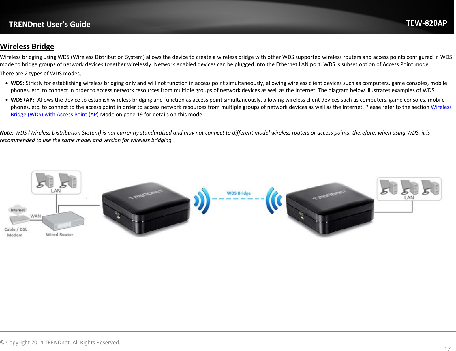             TRENDnet User’s Guide TEW-820AP Wireless Bridge Wireless bridging using WDS (Wireless Distribution System) allows the device to create a wireless bridge with other WDS supported wireless routers and access points configured in WDS mode to bridge groups of network devices together wirelessly. Network enabled devices can be plugged into the Ethernet LAN port. WDS is subset option of Access Point mode. There are 2 types of WDS modes,  • WDS: Strictly for establishing wireless bridging only and will not function in access point simultaneously, allowing wireless client devices such as computers, game consoles, mobile phones, etc. to connect in order to access network resources from multiple groups of network devices as well as the Internet. The diagram below illustrates examples of WDS. • WDS+AP:- Allows the device to establish wireless bridging and function as access point simultaneously, allowing wireless client devices such as computers, game consoles, mobile phones, etc. to connect to the access point in order to access network resources from multiple groups of network devices as well as the Internet. Please refer to the section Wireless Bridge (WDS) with Access Point (AP) Mode on page 19 for details on this mode.  Note: WDS (Wireless Distribution System) is not currently standardized and may not connect to different model wireless routers or access points, therefore, when using WDS, it is recommended to use the same model and version for wireless bridging.      © Copyright 2014 TRENDnet. All Rights Reserved.      17 