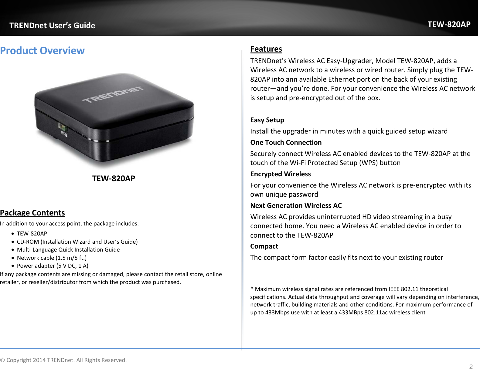             TRENDnet User’s Guide TEW-820AP Product Overview   TEW-820AP   Package Contents In addition to your access point, the package includes: • TEW-820AP • CD-ROM (Installation Wizard and User’s Guide) • Multi-Language Quick Installation Guide • Network cable (1.5 m/5 ft.) • Power adapter (5 V DC, 1 A) If any package contents are missing or damaged, please contact the retail store, online retailer, or reseller/distributor from which the product was purchased. Features  TRENDnet’s Wireless AC Easy-Upgrader, Model TEW-820AP, adds a Wireless AC network to a wireless or wired router. Simply plug the TEW-820AP into ann available Ethernet port on the back of your existing router—and you’re done. For your convenience the Wireless AC network is setup and pre-encrypted out of the box.  Easy Setup Install the upgrader in minutes with a quick guided setup wizard One Touch Connection Securely connect Wireless AC enabled devices to the TEW-820AP at the touch of the Wi-Fi Protected Setup (WPS) button Encrypted Wireless For your convenience the Wireless AC network is pre-encrypted with its own unique password Next Generation Wireless AC Wireless AC provides uninterrupted HD video streaming in a busy connected home. You need a Wireless AC enabled device in order to connect to the TEW-820AP  Compact The compact form factor easily fits next to your existing router      * Maximum wireless signal rates are referenced from IEEE 802.11 theoretical specifications. Actual data throughput and coverage will vary depending on interference, network traffic, building materials and other conditions. For maximum performance of up to 433Mbps use with at least a 433MBps 802.11ac wireless client  © Copyright 2014 TRENDnet. All Rights Reserved.      2 