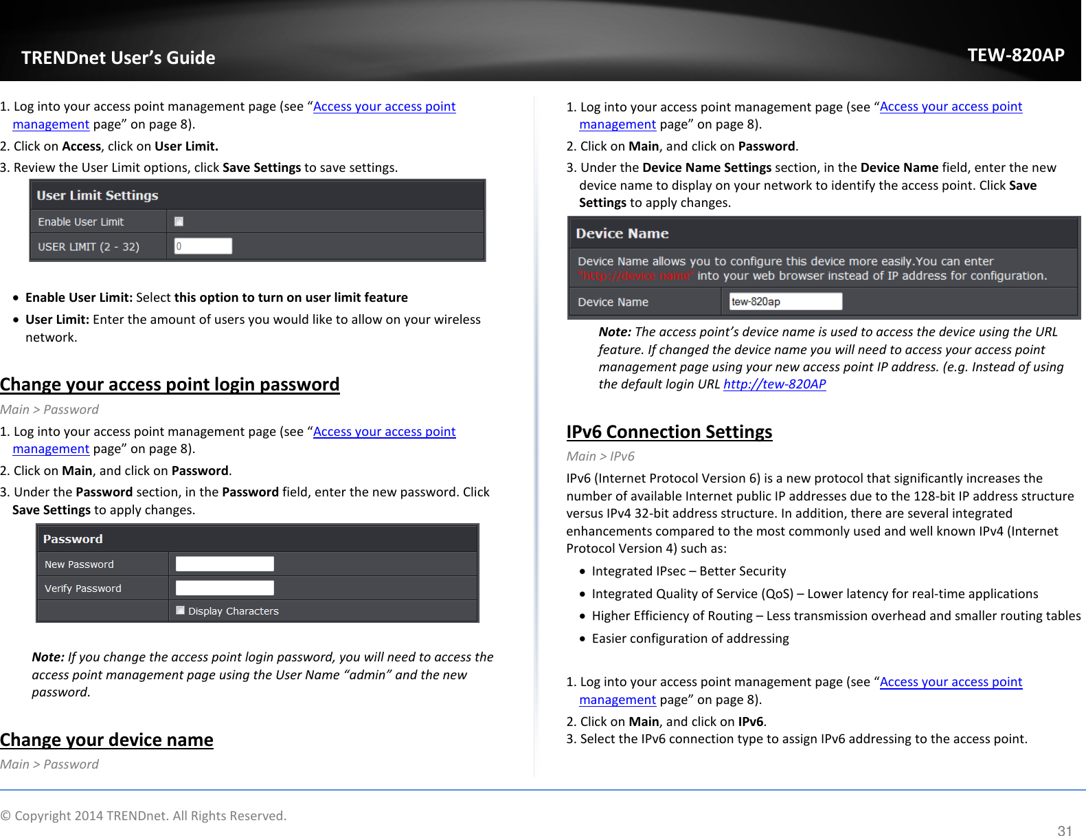             TRENDnet User’s Guide TEW-820AP 1. Log into your access point management page (see “Access your access point management page” on page 8). 2. Click on Access, click on User Limit. 3. Review the User Limit options, click Save Settings to save settings.   • Enable User Limit: Select this option to turn on user limit feature • User Limit: Enter the amount of users you would like to allow on your wireless network.   Change your access point login password Main &gt; Password  1. Log into your access point management page (see “Access your access point management page” on page 8). 2. Click on Main, and click on Password. 3. Under the Password section, in the Password field, enter the new password. Click Save Settings to apply changes.   Note: If you change the access point login password, you will need to access the access point management page using the User Name “admin” and the new password.  Change your device name Main &gt; Password  1. Log into your access point management page (see “Access your access point management page” on page 8). 2. Click on Main, and click on Password. 3. Under the Device Name Settings section, in the Device Name field, enter the new device name to display on your network to identify the access point. Click Save Settings to apply changes.  Note: The access point’s device name is used to access the device using the URL feature. If changed the device name you will need to access your access point management page using your new access point IP address. (e.g. Instead of using the default login URL http://tew-820AP     IPv6 Connection Settings Main &gt; IPv6 IPv6 (Internet Protocol Version 6) is a new protocol that significantly increases the number of available Internet public IP addresses due to the 128-bit IP address structure versus IPv4 32-bit address structure. In addition, there are several integrated enhancements compared to the most commonly used and well known IPv4 (Internet Protocol Version 4) such as: • Integrated IPsec – Better Security • Integrated Quality of Service (QoS) – Lower latency for real-time applications • Higher Efficiency of Routing – Less transmission overhead and smaller routing tables • Easier configuration of addressing  1. Log into your access point management page (see “Access your access point management page” on page 8). 2. Click on Main, and click on IPv6. 3. Select the IPv6 connection type to assign IPv6 addressing to the access point.  © Copyright 2014 TRENDnet. All Rights Reserved.      31 